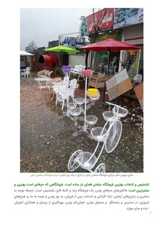 ‫ﺑﺎﻏﯽ‬ ‫ﻣﺒﻠﻤﺎن‬ ‫ﻓﺮوﺷﮕﺎه‬ ‫درﺑﺎره‬ ‫ﺑﺎراﻧﯽ؛‬ ‫روز‬ ‫ﯾﮏ‬ ‫در‬ ‫ﮐﺮج‬ ‫در‬ ‫ﺑﺎﻏﯽ‬ ‫ﻣﺒﻠﻤﺎن‬ ‫ﻓﺮوﺷﮕﺎه‬ ‫ﻣﺮﮐﺰی‬ ‫دﻓﺘﺮ‬ ‫ﺑﯿﺮوﻧﯽ‬ ‫ﻧﻤﺎی‬
‫و‬ ‫ﺑﻬﺘﺮﯾﻦ‬ ‫اﺳﺖ‬ ‫ای‬‫ﺣﺮﻓﻪ‬ ‫ﮐﻪ‬ ‫ﻓﺮوﺷﮕﺎﻫﯽ‬ .‫اﺳﺖ‬ ‫ﺳﺎده‬ ‫ﺑﺎز‬ ‫ﻓﻀﺎی‬ ‫ﻣﺒﻠﻤﺎن‬ ‫ﻓﺮوﺷﮕﺎه‬ ‫ﺑﻬﺘﺮﯾﻦ‬ ‫اﻧﺘﺨﺎب‬ ‫و‬ ‫ﺗﺸﺨﯿﺺ‬
‫ﺑﻪ‬ ‫ﺗﻮﺟﻪ‬ ‫ازﺟﻤﻠﻪ‬ .‫اﺳﺖ‬ ‫ﺗﺸﺨﯿﺺ‬ ‫ﻗﺎﺑﻞ‬ ‫ﮐﺎﻣﻼ‬ ‫و‬ ‫زﯾﺎد‬ ‫ﻓﺮوﺷﮕﺎه‬ ‫ﯾﮏ‬ ‫ﺑﻮدن‬ ‫ای‬‫ﺣﺮﻓﻪ‬ ‫ﻓﺎﮐﺘﻮرﻫﺎی‬ .‫اﺳﺖ‬ ‫ﻣﻌﺘﺒﺮﺗﺮﯾﻦ‬
‫ﻫﺎی‬‫ﻃﺮح‬ ‫و‬ ‫ﻣﺪ‬ ‫ﺑﻪ‬ ‫ﺗﻮﺟﻪ‬ ‫و‬ ‫ﺑﻮدن‬ ‫روز‬ ‫ﺑﻪ‬ ،‫ﻓﺮوش‬ ‫از‬ ‫ﭘﺲ‬ ‫ﺧﺪﻣﺎت‬ ‫و‬ ‫ﮔﺎراﻧﺘﯽ‬ ‫اراﺋﻪ‬ ،‫اﯾﺸﺎن‬ ‫ﻫﺎی‬‫ﻧﯿﺎزی‬ ‫و‬ ‫ﻣﺸﺘﺮی‬
‫آﻣﻮزش‬ ‫ﻫﻤﮑﺎران‬ ‫و‬ ‫ﭘﺮﺳﻨﻞ‬ ‫از‬ ‫ﮔﯿﺮی‬‫ﺑﻬﺮه‬ ،‫ﺑﻮدن‬ ‫ﻧﺎم‬‫ﺧﻮش‬ ،‫ﺑﻮدن‬ ‫ﻣﺴﺌﻮل‬ ‫و‬ ‫ﭘﺎﺳﺨﮕﻮ‬ ‫و‬ ‫دﺳﺘﺮس‬ ‫در‬ ،‫اﻣﺮوزی‬
.‫ﻣﻮارد‬ ‫ﺳﺎﯾﺮ‬ ‫و‬ ‫دﯾﺪه‬

 