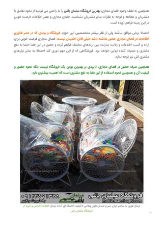 ‫ﺑﺎ‬ ‫ﺗﻌﺎﻣﻞ‬ ‫ﻧﺤﻮه‬ ‫از‬ ‫ﺗﻮاﻧﯿﺪ‬ ‫ﻣﯽ‬ ‫راﺣﺘﯽ‬ ‫ﺑﻪ‬ ‫را‬ ‫ﺑﺎﻏﯽ‬ ‫ﻣﺒﻠﻤﺎن‬ ‫ﻓﺮوﺷﮕﺎه‬ ‫ﺑﻬﺘﺮﯾﻦ‬ ‫ﻣﺠﺎزی‬ ‫ﻓﻀﺎی‬ ‫وﺟﻮد‬ ‫ﻟﻄﻒ‬ ‫ﺑﻪ‬ ‫ﻫﻤﭽﻨﯿﻦ‬
‫ﺧﻮﺑﯽ‬ ‫ﻓﺮﺻﺖ‬ ‫اﻃﻼﻋﺎت‬ ‫ﻋﺼﺮ‬ ‫و‬ ‫ﻣﺠﺎزی‬ ‫ﻓﻀﺎی‬ .‫ﺑﺸﻨﺎﺳﯿﺪ‬ ‫ﻣﺸﺘﺮﯾﺎن‬ ‫ﺳﺎﯾﺮ‬ ‫ﻧﻈﺮات‬ ‫ﺑﻪ‬ ‫ﺗﻮﺟﻪ‬ ‫و‬ ‫ﻣﻄﺎﻟﻌﻪ‬ ‫و‬ ‫ﻣﺸﺘﺮﯾﺎن‬
.‫اﺳﺖ‬ ‫آورده‬ ‫ﻓﺮاﻫﻢ‬ ‫زﻣﯿﻨﻪ‬ ‫اﯾﻦ‬ ‫در‬
‫ﻓﻨﺎوری‬ ‫ﻋﺼﺮ‬ ‫در‬ ‫ﮐﻪ‬ ‫ﺑﺮﻧﺪی‬ ‫و‬ ‫ﻓﺮوﺷﮕﺎه‬ ،‫ﺣﻮزه‬ ‫اﯾﻦ‬ ‫ﻣﺘﺨﺼﺼﯿﻦ‬ ‫ﺑﯿﺸﺘﺮ‬ ‫ﻧﻈﺮ‬ ‫از‬ ‫وﻟﯽ‬ ‫ﻧﺒﺎﺷﻨﺪ‬ ‫ﻣﻮاﻓﻖ‬ ‫ﺑﺮﺧﯽ‬ ‫اﺣﺘﻤﺎﻻ‬
‫ﺑﺮای‬ ‫ﺧﻮﺑﯽ‬ ‫ﻓﺮﺻﺖ‬ ‫ﻣﺠﺎزی‬ ‫ﻓﻀﺎی‬ .‫ﻧﯿﺴﺖ‬ ‫اﻃﻤﯿﻨﺎن‬ ‫ﻗﺎﺑﻞ‬ ‫ﺧﯿﻠﯽ‬ ‫ﺑﺎﺷﺪ‬ ‫ﻧﺪاﺷﺘﻪ‬ ‫ﺣﻀﻮر‬ ‫ﻣﺠﺎزی‬ ‫ﻓﻀﺎی‬ ‫در‬ ‫اﻃﻼﻋﺎت‬
‫ﻧﻔﻊ‬ ‫ﺑﻪ‬ ‫ﺣﺘﻤﺎ‬ ‫ﻓﻀﺎ‬ ‫اﯾﻦ‬ ‫در‬ ‫ﺣﻀﻮر‬ ‫و‬ ‫ﮐﺮده‬ ‫ﻓﺮاﻫﻢ‬ ‫ﻣﺨﺘﻠﻒ‬ ‫ﺑﺮﻧﺪﻫﺎی‬ ‫ﺑﯿﻦ‬ ‫ﺳﺎزﻧﺪه‬ ‫رﻗﺎﺑﺖ‬ ‫و‬ ‫اﻃﻼﻋﺎت‬ ‫ﮐﺴﺐ‬ ‫و‬ ‫اراﺋﻪ‬
‫ﻧﯿﺎزﻫﺎی‬ ‫ﺳﺎﯾﺮ‬ ‫ﺑﻪ‬ ‫اﺣﺘﻤﺎﻻ‬ ‫ﮐﻨﺪ‬ ‫دوری‬ ‫ﻣﻬﻢ‬ ‫اﯾﻦ‬ ‫از‬ ‫ﮐﻪ‬ ‫ﻓﺮوﺷﮕﺎﻫﯽ‬ .‫ﺑﻮد‬ ‫ﺧﻮاﻫﺪ‬ ‫ﻧﻬﺎﯾﯽ‬ ‫ﮐﻨﻨﺪه‬ ‫ﻣﺼﺮف‬ ‫و‬ ‫ﻣﺸﺘﺮی‬
.‫ﻧﺪارد‬ ‫ﺗﻮﺟﻪ‬ ‫ﻧﯿﺰ‬ ‫اش‬ ‫ﻣﺸﺘﺮی‬
‫و‬ ‫ﺣﻀﻮر‬ ‫ﻧﺤﻮه‬ ‫ﺑﻠﮑﻪ‬ ‫ﻧﯿﺴﺖ‬ ‫ﻓﺮوﺷﮕﺎه‬ ‫ﯾﮏ‬ ‫ﺑﻮدن‬ ‫ﺑﻬﺘﺮﯾﻦ‬ ‫ﺑﺮ‬ ‫ﺪی‬ ‫ﺗﺎ‬ ،‫ﻣﺠﺎزی‬ ‫ﻓﻀﺎی‬ ‫در‬ ‫ﺣﻀﻮر‬ ‫ﺻﺮف‬ ‫ﻫﻤﭽﻨﯿﻦ‬
.‫دارد‬ ‫ﺑﯿﺸﺘﺮی‬ ‫اﻫﻤﯿﺖ‬ ‫ﮐﻪ‬ ‫اﺳﺖ‬ ‫ﻣﺸﺘﺮی‬ ‫ﻧﻔﻊ‬ ‫ﺑﻪ‬ ‫ﻓﻀﺎ‬ ‫اﯾﻦ‬ ‫از‬ ‫اﺳﺘﻔﺎده‬ ‫ﻧﺤﻮه‬ ‫ﻫﻤﭽﻨﯿﻦ‬ ‫و‬ ‫آن‬ ‫ﮐﯿﻔﯿﺖ‬
‫از‬ ‫ﺧﺮﯾﺪ‬ ‫و‬ ‫ﺗﻤﺎس‬ ‫اﻃﻼﻋﺎت‬ ‫ارﺳﺎل؛‬ ‫آﻣﺎده‬ ‫ای‬ ‫ﮐﺎﻟﺴﮑﻪ‬ ‫ﺑﺎﮐﯿﻔﯿﺖ‬ ‫وﯾﻼﯾﯽ‬ ‫ﻓﻠﺰی‬ ‫ﺻﻨﺪﻟﯽ‬ ‫و‬ ‫ﻣﯿﺰ‬ ،‫اﯾﺮان‬ ‫ﺳﺮاﺳﺮ‬ ‫ﺑﻪ‬ ‫ﻓﻮری‬ ‫ارﺳﺎل‬
‫ﺑﺎﻏﯽ‬ ‫ﻣﺒﻠﻤﺎن‬ ‫ﻓﺮوﺷﮕﺎه‬

 