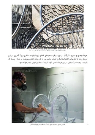 ‫ﺳﺎﺧﺖ‬ ‫و‬ ‫ﻃﺮاﺣﯽ‬ ‫در‬ ‫اﺳﺘﺎﻧﺪارد‬ ‫و‬ ‫ﺑﺎﻻ‬ ‫ﺑﺎﮐﯿﻔﯿﺖ‬ ‫ﺑﺎﻣﺒﻮ‬ ‫ﻣﯿﺰوﺻﻨﺪﻟﯽ‬
‫اﯾﻦ‬ ‫در‬ ‫آﻣﯿﺰی؛‬‫رﻧﮓ‬ ‫و‬ ‫ﻧﻘﺎﺷﯽ‬ ،‫ﺑﺎﮐﯿﻔﯿﺖ‬ ‫ﺑﺎز‬ ‫ﻓﻀﺎی‬ ‫ﻣﺒﻠﻤﺎن‬ ‫ﻗﯿﻤﺖ‬ ‫و‬ ‫ﺗﻮﻟﯿﺪ‬ ‫در‬ ‫ﺗﺎﺛﯿﺮﮔﺬار‬ ‫و‬ ‫ﻣﻬﻢ‬ ‫و‬ ‫ﺑﻌﺪی‬ ‫ﻣﺮﺣﻠﻪ‬
‫ﮐﻪ‬ ‫ﻧﺴﺒﺖ‬ ‫ﻫﻤﺎن‬ ‫ﺑﻪ‬ .‫ﺷﻮد‬‫ﻣﯽ‬ ‫ﭘﺎﺷﺶ‬ ‫ﺳﺎزه‬ ‫ﮐﻞ‬ ‫ﺑﻪ‬ ‫ﻣﺨﺼﻮص‬ ‫ﺗﻔﻨﮓ‬ ‫ﺑﺎ‬ ‫اﻟﮑﺘﺮواﺳﺘﺎﺗﯿﮏ‬ ‫ﺗﮑﻨﻮﻟﻮژی‬ ‫ﺑﺎ‬ ‫رﻧﮓ‬ ‫ﻣﺮﺣﻠﻪ‬
.‫ﺑﻮد‬ ‫ﺧﻮاﻫﺪ‬ ‫ﺑﺎﻻﺗﺮ‬ ‫ﻧﻬﺎﯾﯽ‬ ‫ﻣﺤﺼﻮل‬ ‫ﮐﯿﻔﯿﺖ‬ ،‫ﺷﻮد‬ ‫اﻋﻤﺎل‬ ‫ﻣﺮﺣﻠﻪ‬ ‫اﯾﻦ‬ ‫در‬ ‫ﺑﺎﻻﯾﯽ‬ ‫ﺣﺴﺎﺳﯿﺖ‬ ‫و‬ ‫ﮐﯿﻔﯿﺖ‬
‫ﻧﻘﺎﺷﯽ‬ ‫ﻣﺮﺣﻠﻪ‬ ‫در‬ ‫ﺑﺎﮐﯿﻔﯿﺖ‬ ‫ﮔﻠﺒﺮگ‬ ‫ﻃﺮح‬ ‫ﮐﺎﻟﺴﮑﻪ‬ ‫ﻓﻠﺰی‬ ‫ﺻﻨﺪﻟﯽ‬ 
 