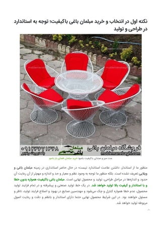 ‫اﺳﺘﺎﻧﺪارد‬ ‫ﺑﻪ‬ ‫ﺗﻮﺟﻪ‬ ‫ﺑﺎﮐﯿﻔﯿﺖ؛‬ ‫ﺑﺎﻏﯽ‬ ‫ﻣﺒﻠﻤﺎن‬ ‫ﺧﺮﯾﺪ‬ ‫و‬ ‫اﻧﺘﺨﺎب‬ ‫در‬ ‫اول‬ ‫ﻧﮑﺘﻪ‬
‫ﺗﻮﻟﯿﺪ‬ ‫و‬ ‫ﻃﺮاﺣﯽ‬ ‫در‬
‫ﺑﺎﻣﺒﻮ‬ ‫ﺑﺎز‬ ‫ﻓﻀﺎی‬ ‫ﻣﺒﻠﻤﺎن‬ ‫ﺧﺮﯾﺪ‬ ‫ﺑﺎﻣﺒﻮ؛‬ ‫ﺑﺎﮐﯿﻔﯿﺖ‬ ‫ﺻﻨﺪﻟﯽ‬ ‫و‬ ‫ﻣﯿﺰ‬ ‫ﺳﺖ‬
‫و‬ ‫ﺑﺎﻏﯽ‬ ‫ﻣﺒﻠﻤﺎن‬ ‫زﻣﯿﻨﻪ‬ ‫در‬ ‫اﺳﺘﺎﻧﺪاری‬ ‫ﺣﺎﺿﺮ‬ ‫ﺣﺎل‬ ‫در‬ ‫ﻧﯿﺴﺖ؛‬ ‫اﺳﺘﺎﻧﺪارد‬ ‫ﻋﻼﻣﺖ‬ ‫داﺷﺘﻦ‬ ،‫اﺳﺘﺎﻧﺪار‬ ‫از‬ ‫ﻣﺎ‬ ‫ﻣﻨﻈﻮر‬
‫آن‬ ‫رﻋﺎﯾﺖ‬ ‫آن‬ ‫از‬ ‫ﺗﺮ‬‫ﻣﻬﻢ‬ ‫و‬ ‫اﻧﺪازه‬ ‫و‬ ‫ﺣﺪ‬ ‫و‬ ‫ﻣﻌﯿﺎر‬ ‫و‬ ‫ﻧﻈﻢ‬ ‫وﺟﻮد‬ ‫ﺑﻪ‬ ‫ﺗﻮﺟﻪ‬ ‫ﻣﺎ‬ ‫ﻣﻨﻈﻮر‬ ‫ﺑﻠﮑﻪ‬ .‫اﺳﺖ‬ ‫ﻧﺸﺪه‬ ‫ﺗﻌﺮﯾﻒ‬ ‫وﯾﻼﯾﯽ‬
‫ﺧﻄﺎ‬ ‫ﺑﺪون‬ ‫ﻫﻤﻮاره‬ ‫ﺑﺎﮐﯿﻔﯿﺖ‬ ‫ﺑﺎﻏﯽ‬ ‫ﻣﺒﻠﻤﺎن‬ .‫اﺳﺖ‬ ‫ﻧﻬﺎﯾﯽ‬ ‫ﻣﺤﺼﻮل‬ ‫و‬ ‫ﺗﻮﻟﯿﺪ‬ ،‫ﻃﺮاﺣﯽ‬ ‫ﻣﺮاﺣﻞ‬ ‫در‬ ‫ﻫﺎ‬‫اﻧﺪازه‬ ‫و‬ ‫ﺣﺪود‬
‫ﺗﻮﻟﯿﺪ‬ ‫ﻓﺮاﯾﻨﺪ‬ ‫ﺗﻤﺎم‬ ‫در‬ ‫و‬ ‫ﭘﯿﺸﺮﻓﺘﻪ‬ ‫و‬ ‫ﺻﻨﻌﺘﯽ‬ ‫ﺗﻮﻟﯿﺪ‬ ‫ﺧﻂ‬ ‫ﯾﮏ‬ ‫در‬ .‫ﺷﺪ‬ ‫ﺧﻮاﻫﺪ‬ ‫ﺗﻮﻟﯿﺪ‬ ‫ﺑﺎﻻ‬ ‫ﮐﯿﻔﯿﺖ‬ ‫و‬ ‫اﺳﺘﺎﻧﺪار‬ ‫ﺑﺎ‬ ‫و‬
‫و‬ ‫ﻧﺎﻇﺮ‬ ،‫ﺗﻮﻟﯿﺪ‬ ‫ﻓﺮاﯾﻨﺪ‬ ‫اﺻﻼح‬ ‫و‬ ‫ﺑﻬﺒﻮد‬ ‫در‬ ‫ﺻﻨﺎﯾﻊ‬ ‫ﻣﻬﻨﺪﺳﯿﻦ‬ ‫و‬ ‫ﺷﻮد‬‫ﻣﯽ‬ ‫ﭼﮏ‬ ‫و‬ ‫ﮐﻨﺘﺮل‬ ‫ﻫﻤﻮاره‬ ‫ﺧﻄﺎ‬ ‫ﻋﺪم‬ ،‫ﻣﺤﺼﻮل‬
‫اﺻﻮل‬ ‫رﻋﺎﯾﺖ‬ ‫و‬ ‫دﻗﺖ‬ ‫و‬ ‫ﺑﺎﻧﻈﻢ‬ ‫و‬ ‫اﺳﺘﺎﻧﺪار‬ ‫دارای‬ ‫ﺣﺘﻤﺎ‬ ‫ﻧﻬﺎﯾﯽ‬ ‫ﻣﺤﺼﻮل‬ ‫ﺷﺮاﯾﻂ‬ ‫اﯾﻦ‬ ‫در‬ .‫ﺑﻮد‬ ‫ﺧﻮاﻫﻨﺪ‬ ‫ﻣﺴﺌﻮل‬
.‫ﺷﺪ‬ ‫ﺧﻮاﻫﺪ‬ ‫ﺗﻮﻟﯿﺪ‬ ‫ﻣﺮﺑﻮﻃﻪ‬

 