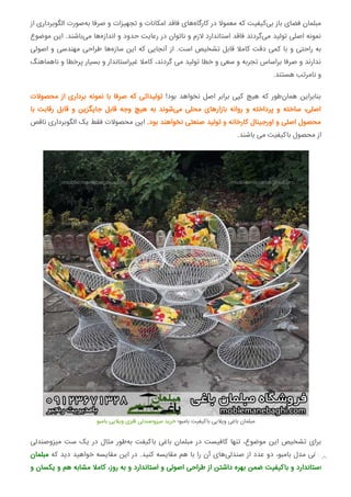 ‫از‬ ‫اﻟﮕﻮﺑﺮداری‬ ‫ﺻﻮرت‬‫ﺑﻪ‬ ‫ﺻﺮﻓﺎ‬ ‫و‬ ‫ﺗﺠﻬﯿﺰات‬ ‫و‬ ‫اﻣﮑﺎﻧﺎت‬ ‫ﻓﺎﻗﺪ‬ ‫ﻫﺎی‬‫ﮐﺎرﮔﺎه‬ ‫در‬ ‫ﻣﻌﻤﻮﻻ‬ ‫ﮐﻪ‬ ‫ﮐﯿﻔﯿﺖ‬‫ﺑﯽ‬ ‫ﺑﺎز‬ ‫ﻓﻀﺎی‬ ‫ﻣﺒﻠﻤﺎن‬
‫ﻣﻮﺿﻮع‬ ‫اﯾﻦ‬ .‫ﺑﺎﺷﻨﺪ‬‫ﻣﯽ‬ ‫ﻫﺎ‬‫اﻧﺪازه‬ ‫و‬ ‫ﺣﺪود‬ ‫رﻋﺎﯾﺖ‬ ‫در‬ ‫ﻧﺎﺗﻮان‬ ‫و‬ ‫ﻻزم‬ ‫اﺳﺘﺎﻧﺪارد‬ ‫ﻓﺎﻗﺪ‬ ‫ﮔﺮدﻧﺪ‬‫ﻣﯽ‬ ‫ﺗﻮﻟﯿﺪ‬ ‫اﺻﻠﯽ‬ ‫ﻧﻤﻮﻧﻪ‬
‫اﺻﻮﻟﯽ‬ ‫و‬ ‫ﻣﻬﻨﺪﺳﯽ‬ ‫ﻃﺮاﺣﯽ‬ ‫ﻫﺎ‬‫ﺳﺎزه‬ ‫اﯾﻦ‬ ‫ﮐﻪ‬ ‫آﻧﺠﺎﯾﯽ‬ ‫از‬ .‫اﺳﺖ‬ ‫ﺗﺸﺨﯿﺺ‬ ‫ﻗﺎﺑﻞ‬ ‫ﮐﺎﻣﻼ‬ ‫دﻗﺖ‬ ‫ﮐﻤﯽ‬ ‫ﺑﺎ‬ ‫و‬ ‫راﺣﺘﯽ‬ ‫ﺑﻪ‬
‫ﻧﺎﻫﻤﺎﻫﻨﮓ‬ ‫و‬ ‫ﭘﺮﺧﻄﺎ‬ ‫ﺑﺴﯿﺎر‬ ‫و‬ ‫ﻏﯿﺮاﺳﺘﺎﻧﺪار‬ ‫ﮐﺎﻣﻼ‬ ،‫ﮔﺮدﻧﺪ‬ ‫ﻣﯽ‬ ‫ﺗﻮﻟﯿﺪ‬ ‫ﺧﻄﺎ‬ ‫و‬ ‫ﺳﻌﯽ‬ ‫و‬ ‫ﺗﺠﺮﺑﻪ‬ ‫ﺑﺮاﺳﺎس‬ ‫ﺻﺮﻓﺎ‬ ‫و‬ ‫ﻧﺪارﻧﺪ‬
.‫ﻫﺴﺘﻨﺪ‬ ‫ﻧﺎﻣﺮﺗﺐ‬ ‫و‬
‫ﻣﺤﺼﻮﻻت‬ ‫از‬ ‫ﺑﺮداری‬ ‫ﻧﻤﻮﻧﻪ‬ ‫ﺑﺎ‬ ‫ﺻﺮﻓﺎ‬ ‫ﮐﻪ‬ ‫ﺗﻮﻟﯿﺪاﺗﯽ‬ !‫ﺑﻮد‬ ‫ﻧﺨﻮاﻫﺪ‬ ‫اﺻﻞ‬ ‫ﺑﺮاﺑﺮ‬ ‫ﮐﭙﯽ‬ ‫ﻫﯿﭻ‬ ‫ﮐﻪ‬ ‫ﻃﻮر‬‫ﻫﻤﺎن‬ ‫ﺑﻨﺎﺑﺮاﯾﻦ‬
‫ﺑﺎ‬ ‫رﻗﺎﺑﺖ‬ ‫ﻗﺎﺑﻞ‬ ‫و‬ ‫ﺟﺎﯾﮕﺰﯾﻦ‬ ‫ﻗﺎﺑﻞ‬ ‫وﺟﻪ‬ ‫ﻫﯿﭻ‬ ‫ﺑﻪ‬ ‫ﺷﻮﻧﺪ‬‫ﻣﯽ‬ ‫ﻣﺤﻠﯽ‬ ‫ﺑﺎزارﻫﺎی‬ ‫رواﻧﻪ‬ ‫و‬ ‫ﭘﺮداﺧﺘﻪ‬ ‫و‬ ‫ﺳﺎﺧﺘﻪ‬ ،‫اﺻﻠﯽ‬
‫ﻧﺎﻗﺺ‬ ‫اﻟﮕﻮﺑﺮداری‬ ‫ﯾﮏ‬ ‫ﻓﻘﻂ‬ ‫ﻣﺤﺼﻮﻻت‬ ‫اﯾﻦ‬ .‫ﺑﻮد‬ ‫ﻧﺨﻮاﻫﻨﺪ‬ ‫ﺻﻨﻌﺘﯽ‬ ‫ﺗﻮﻟﯿﺪ‬ ‫و‬ ‫ﮐﺎرﺧﺎﻧﻪ‬ ‫اورﺟﯿﻨﺎل‬ ‫و‬ ‫اﺻﻠﯽ‬ ‫ﻣﺤﺼﻮل‬
.‫ﺑﺎﺷﻨﺪ‬ ‫ﻣﯽ‬ ‫ﺑﺎﮐﯿﻔﯿﺖ‬ ‫ﻣﺤﺼﻮل‬ ‫از‬
‫ﺑﺎﻣﺒﻮ‬ ‫وﯾﻼﯾﯽ‬ ‫ﻓﻠﺰی‬ ‫ﻣﯿﺰوﺻﻨﺪﻟﯽ‬ ‫ﺧﺮﯾﺪ‬ ‫ﺑﺎﻣﺒﻮ؛‬ ‫ﺑﺎﮐﯿﻔﯿﺖ‬ ‫وﯾﻼﯾﯽ‬ ‫ﺑﺎﻏﯽ‬ ‫ﻣﺒﻠﻤﺎن‬
‫ﻣﯿﺰوﺻﻨﺪﻟﯽ‬ ‫ﺳﺖ‬ ‫ﯾﮏ‬ ‫در‬ ‫ﻣﺜﺎل‬ ‫ﻃﻮر‬‫ﺑﻪ‬ ‫ﺑﺎﮐﯿﻔﺖ‬ ‫ﺑﺎﻏﯽ‬ ‫ﻣﺒﻠﻤﺎن‬ ‫در‬ ‫ﮐﺎﻓﯿﺴﺖ‬ ‫ﺗﻨﻬﺎ‬ ،‫ﻣﻮﺿﻮع‬ ‫اﯾﻦ‬ ‫ﺗﺸﺨﯿﺺ‬ ‫ﺑﺮای‬
‫ﻣﺒﻠﻤﺎن‬ ‫ﮐﻪ‬ ‫دﯾﺪ‬ ‫ﺧﻮاﻫﯿﺪ‬ ‫ﻣﻘﺎﯾﺴﻪ‬ ‫اﯾﻦ‬ ‫در‬ .‫ﮐﻨﯿﺪ‬ ‫ﻣﻘﺎﯾﺴﻪ‬ ‫ﻫﻢ‬ ‫ﺑﺎ‬ ‫را‬ ‫آن‬ ‫ﻫﺎی‬‫ﺻﻨﺪﻟﯽ‬ ‫از‬ ‫ﻋﺪد‬ ‫دو‬ ،‫ﺑﺎﻣﺒﻮ‬ ‫ﻣﺪل‬ ‫ﺑﺎﻏﯽ‬
‫و‬ ‫ﯾﮑﺴﺎن‬ ‫و‬ ‫ﻫﻢ‬ ‫ﻣﺸﺎﺑﻪ‬ ‫ﮐﺎﻣﻼ‬ ،‫روز‬ ‫ﺑﻪ‬ ‫و‬ ‫اﺳﺘﺎﻧﺪارد‬ ‫و‬ ‫اﺻﻮﻟﯽ‬ ‫ﻃﺮاﺣﯽ‬ ‫از‬ ‫داﺷﺘﻦ‬ ‫ﺑﻬﺮه‬ ‫ﺿﻤﻦ‬ ‫ﺑﺎﮐﯿﻔﯿﺖ‬ ‫و‬ ‫اﺳﺘﺎﻧﺪارد‬

 