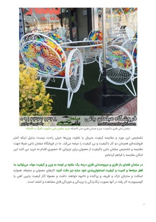 ‫ﮐﺎﻟﺴﮑﻪ‬ ‫ﯾﺎ‬ ‫ﮔﻠﺒﺮگ‬ ‫ﺑﺎﮐﯿﻔﯿﺖ‬ ‫ﺑﺎﻏﯽ‬ ‫ﻣﺒﻠﻤﺎن‬ ‫ﺧﺮﯾﺪ‬ ‫ﮐﺎﻟﺴﮑﻪ؛‬ ‫ﻣﺪل‬ ‫ﻓﻠﺰی‬ ‫ﺻﻨﺪﻟﯽ‬ ‫و‬ ‫ﻣﯿﺰ‬ ،‫ﺑﺎﮐﯿﻔﯿﺖ‬ ‫ﻓﻠﺰی‬ ‫ﺑﺎﻏﯽ‬ ‫ﻣﺒﻠﻤﺎن‬
‫ﮐﻤﺘﺮ‬ ‫اﯾﻨﮑﻪ‬ ‫ﺑﺪﻟﯿﻞ‬ ‫ﻧﯿﺴﺖ؛‬ ‫راﺣﺖ‬ ‫ﺧﯿﻠﯽ‬ ‫ﻫﺎ‬‫وزن‬ ‫ﺗﻔﺎوت‬ ‫ﯾﺎ‬ ‫ﻣﺘﺮﯾﺎل‬ ‫ﮐﯿﻔﯿﺖ‬ ‫ﻣﻘﺎﯾﺴﻪ‬ ‫و‬ ‫ﻣﻮرد‬ ‫اﯾﻦ‬ ‫ﺗﺸﺨﯿﺺ‬
‫ﺟﻬﺖ‬ ‫ﺻﺮﻓﺎ‬ ‫ﺑﺎﻏﯽ‬ ‫ﻣﺒﻠﻤﺎن‬ ‫ﻓﺮوﺷﮕﺎه‬ ‫در‬ ‫ﻣﺎ‬ .‫ﮐﻨﺪ‬‫ﻣﯽ‬ ‫ﻋﺮﺿﻪ‬ ‫را‬ ‫ﮐﯿﻔﯿﺖ‬ ‫ﺑﯽ‬ ‫و‬ ‫ﺑﺎﮐﯿﻔﯿﺖ‬ ‫ﮐﺎر‬ ‫دو‬ ‫ﻫﻤﺰﻣﺎن‬ ‫ای‬‫ﻓﺮوﺷﻨﺪه‬
‫اﯾﻦ‬ ‫ﮐﻨﻨﺪ‬ ‫ﻣﯽ‬ ‫ﺧﺮﯾﺪ‬ ‫ﺑﻪ‬ ‫اﻗﺪام‬ ‫ﺣﻀﻮری‬ ‫ﮐﻪ‬ ‫ﻋﺰﯾﺰاﻧﯽ‬ ‫ﺑﺮای‬ ‫ﻣﻌﻤﻮﻟﯽ‬ ‫از‬ ‫ﺑﺎﮐﯿﻔﯿﺖ‬ ‫ﺑﺎﻏﯽ‬ ‫ﻣﺒﻠﻤﺎن‬ ‫ﺗﺸﺨﯿﺺ‬ ‫و‬ ‫ﻣﻘﺎﯾﺴﻪ‬
.‫اﯾﻢ‬‫ﮐﺮده‬ ‫ﻓﺮاﻫﻢ‬ ‫را‬ ‫ﻣﻘﺎﯾﺴﻪ‬ ‫اﻣﮑﺎن‬
‫ﺑﻪ‬ ‫ﺗﻮاﻧﯿﺪ‬‫ﻣﯽ‬ ،‫ﻣﻮاد‬ ‫ﮐﯿﻔﯿﺖ‬ ‫و‬ ‫وزن‬ ‫ﺑﻪ‬ ‫ﺗﻮﺟﻪ‬ ‫ﺑﺮ‬ ‫ﻋﻼوه‬ ‫ﯾﮏ‬ ‫درﺟﻪ‬ ‫ﻓﻠﺰی‬ ‫ﻣﯿﺰوﺻﻨﺪﻟﯽ‬ ‫و‬ ‫ﻓﻠﺰی‬ ‫ﺑﺎز‬ ‫ﻓﻀﺎی‬ ‫ﻣﺒﻠﻤﺎن‬ ‫در‬
‫ﻫﻤﻮاره‬ ،‫ﻣﺘﻔﺮﻗﻪ‬ ‫و‬ ‫ﻣﻌﻤﻮﻟﯽ‬ ‫ﮐﺎرﻫﺎی‬ ‫ﮐﻨﯿﺪ؛‬ ‫دﻗﺖ‬ ‫ﻧﯿﺰ‬ ‫ﺳﺎزه‬ ‫ﺧﻮد‬ ‫ﺑﻨﺪی‬‫اﺳﺘﺨﻮان‬ ‫ﮐﯿﻔﯿﺖ‬ ‫و‬ ‫ﮐﻤﯿﺖ‬ ‫و‬ ‫ﻫﺎ‬‫ﻣﯿﻠﻪ‬ ‫ﻗﻄﺮ‬
‫ﯾﺎ‬ ‫آﻫﻦ‬ ‫ﻦ‬ ‫ﭘﺎ‬ ‫ﮐﯿﻔﯿﺖ‬ ‫آﺛﺎر‬ ‫ﻣﻌﻤﻮﻻ‬ ‫و‬ ‫داﺷﺖ‬ ‫ﺧﻮاﻫﻨﺪ‬ ‫ﻧﺎاﻧﺒﻮه‬ ‫و‬ ‫ﭘﺮاﮐﻨﺪه‬ ‫و‬ ‫ﻇﺮﯾﻒ‬ ‫و‬ ‫ﻧﺎزک‬ ‫ای‬‫ﺳﺎزه‬ ‫و‬ ‫اﺳﮑﻠﺖ‬
.‫اﺳﺖ‬ ‫ﮐﺸﻒ‬ ‫و‬ ‫ﻣﺸﺎﻫﺪه‬ ‫ﻗﺎﺑﻞ‬ ‫ﺧﻮردﮔﯽ‬ ‫و‬ ‫ﭘﺮﯾﺪﮔﯽ‬ ‫ﯾﺎ‬ ‫زدﮔﯽ‬‫زﻧﮓ‬ ‫ﺑﺼﻮرت‬ ‫آﻧﻬﺎ‬ ‫در‬ ‫رﻓﺘﻪ‬ ‫ﮐﺎر‬ ‫ﺑﻪ‬ ‫آﻟﻮﻣﯿﻨﯿﻮم‬

 