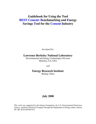 Guidebook for Using the Tool
BEST Cement: Benchmarking and Energy
Savings Tool for the Cement Industry
developed by:
Lawrence Berkeley National Laboratory
Environmental and Energy Technologies Division
Berkeley, CA, USA
and
Energy Research Institute
Beijing, China
July 2008
This work was supported by the Energy Foundation, the U.S. Environmental Protection
Agency, and Dow Chemical Company through the Department of Energy under contract
No. DE-AC02-05CH11231.
 