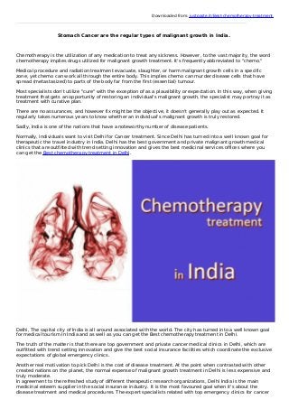 Downloaded from: justpaste.it/Best-chemotherapy-treatment
Stomach Cancer are the regular types of malignant growth in India.
Chemotherapy is the utilization of any medication to treat any sickness. However, to the vast majority, the word
chemotherapy implies drugs utilized for malignant growth treatment. It's frequently abbreviated to "chemo."
Medical procedure and radiation treatment evacuate, slaughter, or harm malignant growth cells in a specific
zone, yet chemo can work all through the entire body. This implies chemo can murder disease cells that have
spread (metastasized) to parts of the body far from the first (essential) tumour.
Most specialists don't utilize "cure" with the exception of as a plausibility or expectation. In this way, when giving
treatment that gets an opportunity of restoring an individual's malignant growth, the specialist may portray it as
treatment with curative plan.
There are no assurances, and however fix might be the objective, it doesn't generally play out as expected. It
regularly takes numerous years to know whether an individual's malignant growth is truly restored.
Sadly, India is one of the nations that have a noteworthy number of disease patients.
Normally, individuals want to visit Delhi for Cancer treatment. Since Delhi has turned into a well known goal for
therapeutic the travel industry in India. Delhi has the best government and private malignant growth medical
clinics that are outfitted with trend setting innovation and gives the best medicinal services offices where you
can get the Best chemotherapy treatment in Delhi.
Delhi, The capital city of India is all around associated with the world. The city has turned into a well known goal
for medical tourism In India and as well as you can get the Best chemotherapy treatment in Delhi.
The truth of the matter is that there are top government and private cancer medical clinics in Delhi, which are
outfitted with trend setting innovation and give the best social insurance facilities which coordinate the exclusive
expectations of global emergency clinics.
Another real motivation to pick Delhi is the cost of disease treatment. At the point when contrasted with other
created nations on the planet, the normal expense of malignant growth treatment in Delhi is less expensive and
truly moderate.
In agreement to the refreshed study of different therapeutic research organizations, Delhi India is the main
medicinal esteem supplier in the social insurance industry. It is the most favoured goal when it's about the
disease treatment and medical procedures. The expert specialists related with top emergency clinics for cancer
 