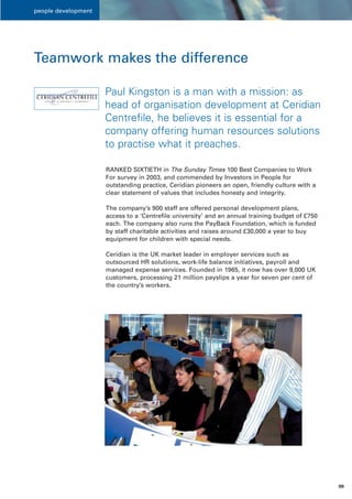 people development




Teamwork makes the difference

                     Paul Kingston is a man with a mission: as
                     head of organisation development at Ceridian
                     Centrefile, he believes it is essential for a
                     company offering human resources solutions
                     to practise what it preaches.

                     RANKED SIXTIETH in The Sunday Times 100 Best Companies to Work
                     For survey in 2003, and commended by Investors in People for
                     outstanding practice, Ceridian pioneers an open, friendly culture with a
                     clear statement of values that includes honesty and integrity.

                     The company’s 900 staff are offered personal development plans,
                     access to a ‘Centrefile university’ and an annual training budget of £750
                     each. The company also runs the PayBack Foundation, which is funded
                     by staff charitable activities and raises around £30,000 a year to buy
                     equipment for children with special needs.

                     Ceridian is the UK market leader in employer services such as
                     outsourced HR solutions, work-life balance initiatives, payroll and
                     managed expense services. Founded in 1965, it now has over 9,000 UK
                     customers, processing 21 million payslips a year for seven per cent of
                     the country’s workers.




                                                                                                 09
 