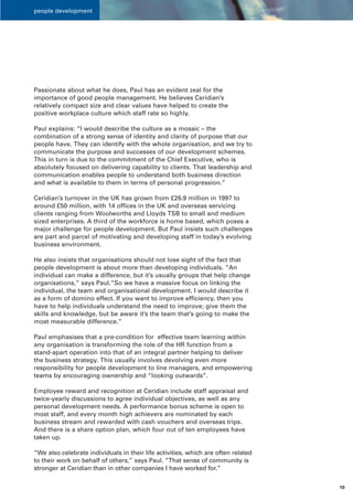 people development




Passionate about what he does, Paul has an evident zeal for the
importance of good people management. He believes Ceridian’s
relatively compact size and clear values have helped to create the
positive workplace culture which staff rate so highly.

Paul explains: “I would describe the culture as a mosaic – the
combination of a strong sense of identity and clarity of purpose that our
people have. They can identify with the whole organisation, and we try to
communicate the purpose and successes of our development schemes.
This in turn is due to the commitment of the Chief Executive, who is
absolutely focused on delivering capability to clients. That leadership and
communication enables people to understand both business direction
and what is available to them in terms of personal progression.”

Ceridian’s turnover in the UK has grown from £26.9 million in 1997 to
around £50 million, with 14 offices in the UK and overseas servicing
clients ranging from Woolworths and Lloyds TSB to small and medium
sized enterprises. A third of the workforce is home based, which poses a
major challenge for people development. But Paul insists such challenges
are part and parcel of motivating and developing staff in today’s evolving
business environment.

He also insists that organisations should not lose sight of the fact that
people development is about more than developing individuals. “An
individual can make a difference, but it’s usually groups that help change
organisations,” says Paul.“So we have a massive focus on linking the
individual, the team and organisational development. I would describe it
as a form of domino effect. If you want to improve efficiency, then you
have to help individuals understand the need to improve; give them the
skills and knowledge, but be aware it’s the team that’s going to make the
most measurable difference.”

Paul emphasises that a pre-condition for effective team learning within
any organisation is transforming the role of the HR function from a
stand-apart operation into that of an integral partner helping to deliver
the business strategy. This usually involves devolving even more
responsibility for people development to line managers, and empowering
teams by encouraging ownership and “looking outwards”.

Employee reward and recognition at Ceridian include staff appraisal and
twice-yearly discussions to agree individual objectives, as well as any
personal development needs. A performance bonus scheme is open to
most staff, and every month high achievers are nominated by each
business stream and rewarded with cash vouchers and overseas trips.
And there is a share option plan, which four out of ten employees have
taken up.

“We also celebrate individuals in their life activities, which are often related
to their work on behalf of others,” says Paul. “That sense of community is
stronger at Ceridian than in other companies I have worked for.”


                                                                                   10
 