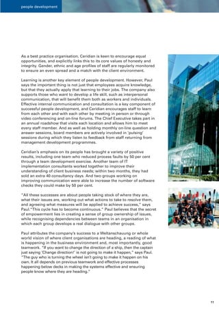 people development




As a best practice organisation, Ceridian is keen to encourage equal
opportunities, and explicitly links this to its core values of honesty and
integrity. Gender, ethnic and age profiles of staff are regularly monitored
to ensure an even spread and a match with the client environment.

Learning is another key element of people development. However, Paul
says the important thing is not just that employees acquire knowledge,
but that they actually apply that learning to their jobs. The company also
supports those who want to develop a life skill, such as interpersonal
communication, that will benefit them both as workers and individuals.
Effective internal communication and consultation is a key component of
successful people development, and Ceridian encourages staff to learn
from each other and with each other by meeting in person or through
video conferencing and on-line forums. The Chief Executive takes part in
an annual roadshow that visits each location and allows him to meet
every staff member. And as well as holding monthly on-line question and
answer sessions, board members are actively involved in ‘pulsing’
sessions during which they listen to feedback from staff returning from
management development programmes.

Ceridian’s emphasis on its people has brought a variety of positive
results, including one team who reduced process faults by 50 per cent
through a team development exercise. Another team of IT
implementation consultants worked together to improve their
understanding of client business needs; within two months, they had
sold an extra 40 consultancy days. And two groups working on
improving communication were able to increase the number of software
checks they could make by 50 per cent.

“All these successes are about people taking stock of where they are,
what their issues are, working out what actions to take to resolve them,
and agreeing what measures will be applied to achieve success,” says
Paul.“This cycle has to become continuous.” Paul believes that the secret
of empowerment lies in creating a sense of group ownership of issues,
while recognising dependencies between teams in an organisation in
which each group develops a real dialogue with other groups.

Paul attributes the company’s success to a Weltanschauung or whole
world vision of where client organisations are heading, a reading of what
is happening in the business environment and, most importantly, good
teamwork. “If you want to change the direction of a ship, then the captain
just saying ‘Change direction!’ is not going to make it happen,” says Paul.
“The guy who is turning the wheel isn’t going to make it happen on his
own. It all depends on previous teamwork and effective processes
happening below decks in making the systems effective and ensuring
people know where they are heading.”




                                                                              11
 