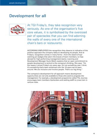 people development




Development for all

                     At TGI Friday’s, they take recognition very
                     seriously. As one of the organisation’s five
                     core values, it is symbolised by the oversized
                     pair of spectacles that you can find adorning
                     the walls of every one of the international
                     chain’s bars or restaurants.

                     ACCORDING EMPLOYEES the recognition they deserve is indicative of the
                     positive approach the company takes to developing its people. And at
                     Friday’s, recognition comes in many forms – from the award of eye-
                     catching pin badges that adorn the braces of team members, to trips
                     abroad for high performing management teams. Learning and
                     Development Manager Suzie Welch explains that an open commitment to
                     people development is central to the company’s thinking. She says: “It’s
                     the reason I joined Friday’s six years ago. It’s not something new. I think
                     it’s something that’s been enhanced over the 18 years we’ve been
                     around. We are inclusive and involve people. That’s our big thing.”

                     The company’s development for all approach means development
                     opportunities are not only available to those who want to progress into
                     management. For example, a development programme called The Journey
                     encourages team members (bartenders and waiting staff) to cross train in
                     various roles.




                                                                                                   12
 