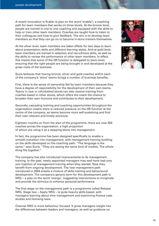 people development




A recent innovation is N.able (a play on the word ‘enable’), a coaching
path for team members that works on three levels. At the bronze level,
people are trained in one to one coaching and equipped with the skills to
help or train other team members. Coaches are taught how to listen to
their colleagues and how to give feedback. The aim is to develop team
members so that they can go on to become in-store trainers themselves.

At the silver level, team members are taken offsite for two days to learn
about presentation skills and different learning styles. And at gold level,
team members are trained in selection and recruitment skills, as well as
the skills to review the performance of other team members. In effect,
this means that some of the HR function is delegated to team level,
ensuring that the right people are being brought in and developed at the
grass roots of the business.

Suzie believes that having bronze, silver and gold coaches within each
of the company’s ‘store’ teams brings a number of business benefits.

First, there is the sense of ownership felt by team members because they
have a degree of responsibility for the development of their own teams.
Teams in new or refurbished stores can also receive training from
coaches based in other stores, which offers the coach the chance to
broaden their own horizons and contributes to their development.

Secondly, cascading training and coaching opportunities throughout the
organisation means there is reduced pressure on the HR function at the
centre of the company, as teams become more self-sustaining and find
their own relevant and timely solutions.

Eighteen months on from the start of the programme, there are now 450
coaches across the organisation, a high proportion
of whom are using it as a stepping-stone into management.

In fact, the programme has been designed specifically to enable a
smooth transition into management, with management training building
on the skills developed on the coaching path. “The language is the
same,” says Suzie. “They are seeing the same kind of models. The whole
thing fits together.”

The company has also introduced improvements to its management
training. In the past, newly appointed managers may well have had only
one injection of management training when they started. Now they
benefit from ongoing development. The new management path
introduced in 2004 entails a mixture of skills training and behavioural
development. The company’s generic term for this development path is
NRG – a play on the word ‘energy’, suggesting interventions to invigorate
and provide the stimulus to enhance personal performance.

The first stage on the management path is a programme called Release
NRG. Stage two – Apply NRG – is quite heavily skills based, with
managers learning about time management and examining finance case
studies and licensing laws.

Channel NRG is more behaviour focused. It gives managers insight into
the differences between leaders and managers, as well as guidance on


                                                                              13
 