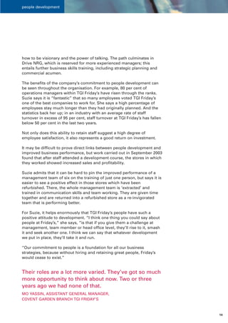 people development




how to be visionary and the power of talking. The path culminates in
Drive NRG, which is reserved for more experienced managers; this
entails further business skills training, including strategic planning and
commercial acumen.

The benefits of the company’s commitment to people development can
be seen throughout the organisation. For example, 80 per cent of
operations managers within TGI Friday’s have risen through the ranks.
Suzie says it is “fantastic” that so many employees voted TGI Friday’s
one of the best companies to work for. She says a high percentage of
employees stay much longer than they had originally planned. And the
statistics back her up; in an industry with an average rate of staff
turnover in excess of 95 per cent, staff turnover at TGI Friday’s has fallen
below 50 per cent in the last two years.

Not only does this ability to retain staff suggest a high degree of
employee satisfaction, it also represents a good return on investment.

It may be difficult to prove direct links between people development and
improved business performance, but work carried out in September 2003
found that after staff attended a development course, the stores in which
they worked showed increased sales and profitability.

Suzie admits that it can be hard to pin the improved performance of a
management team of six on the training of just one person, but says it is
easier to see a positive effect in those stores which have been
refurbished. There, the whole management team is ‘extracted’ and
trained in communication skills and team working. They are given time
together and are returned into a refurbished store as a re-invigorated
team that is performing better.

For Suzie, it helps enormously that TGI Friday’s people have such a
positive attitude to development. “I think one thing you could say about
people at Friday’s,” she says, “is that if you give them a challenge at
management, team member or head office level, they’ll rise to it, smash
it and seek another one. I think we can say that whatever development
we put in place, they’ll take it and run.

“Our commitment to people is a foundation for all our business
strategies, because without hiring and retaining great people, Friday’s
would cease to exist.”


Their roles are a lot more varied. They’ve got so much
more opportunity to think about now. Two or three
years ago we had none of that.
MO YASSIN, ASSISTANT GENERAL MANAGER,
COVENT GARDEN BRANCH TGI FRIDAY’S



                                                                               14
 