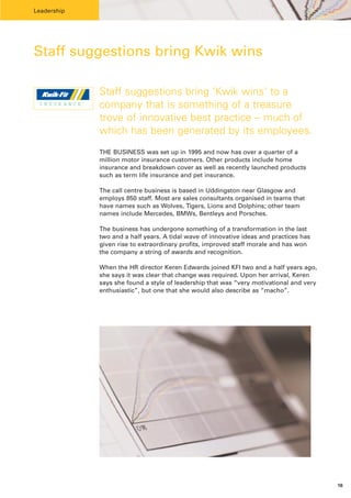 Leadership




Staff suggestions bring Kwik wins

              Staff suggestions bring ‘Kwik wins’ to a
 INSUR ANCE   company that is something of a treasure
              trove of innovative best practice – much of
              which has been generated by its employees.
              THE BUSINESS was set up in 1995 and now has over a quarter of a
              million motor insurance customers. Other products include home
              insurance and breakdown cover as well as recently launched products
              such as term life insurance and pet insurance.

              The call centre business is based in Uddingston near Glasgow and
              employs 850 staff. Most are sales consultants organised in teams that
              have names such as Wolves, Tigers, Lions and Dolphins; other team
              names include Mercedes, BMWs, Bentleys and Porsches.

              The business has undergone something of a transformation in the last
              two and a half years. A tidal wave of innovative ideas and practices has
              given rise to extraordinary profits, improved staff morale and has won
              the company a string of awards and recognition.

              When the HR director Keren Edwards joined KFI two and a half years ago,
              she says it was clear that change was required. Upon her arrival, Keren
              says she found a style of leadership that was “very motivational and very
              enthusiastic”, but one that she would also describe as “macho”.




                                                                                          16
 