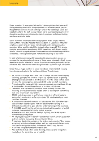 Leadership




Keren explains: “It was quite ‘tell and do’. Although there had been staff
surveys nothing much was done with them. As a consequence, people
thought their opinions meant nothing.” One of the first things Keren did
was to transform the staff survey into an aid to business improvement by
changing questions, scrutinising the data it produced and disseminating
results on a regular basis.

It was from this revamped staff survey system that a project named
Making KFI A Fantastic Place to Work was born. In December 2002, 650
employees spent one day away from the call centre considering the
question, ‘What would make KFI a fantastic place to work?’ This simple
exercise generated an astonishing 6,550 ideas from staff. Keren readily
admits she was not prepared for the sheer volume of creativity that was
unleashed.“ I thought to myself, ‘What are we going to do now?’”

In fact, what the company did was establish seven project groups to
oversee the transformation of many of those ideas into reality. Each group
was made up of a mixture of people from across the organisation, led by
someone who had already been recognised as a potential high performer.

Since then, a huge number of ideas have been implemented, ranging
from the very simple to the highly ambitious. They include:

• An on-site concierge who takes care of things such as collecting dry
  cleaning, going to the chemist to pick up a prescription or getting
  photographs developed; in the first three months since he has been
  on site, the concierge has completed 400 tasks for staff members.
• Providing coffee cups with lids means employees can now have drinks
  at their desks – something unheard of in most call centres.
• Leave can now be taken by the hour rather than by the half day,
  meaning precious leave need not be taken to accomplish something
  that only requires an hour or two.
• £1,000 cash is awarded to staff whose referral of a friend leads to
  successful recruitment; so far, more than 120 employees have been
  recruited this way.
• A programme called Grassroots – a back to the floor type exercise –
  sees directors spending one half day each month working in a
  different department to gain a better understanding of the business.
• A £100,000 facelift for the call centre, including the creation of a chill
  out area, changes to the interior colour scheme,
  a new reception area, natural daylight lighting, and a 500 square
  metre landscaped garden.
• An employee suggestion scheme called Mail Martin, which gives staff
  a direct route to managing director Martin Oliver.
• A free food day in the canteen at the end of each month. (“Our people
  are young and don’t always budget well, so by the end of the month
  they can be struggling to buy themselves food,” says Keren.)
• A full-time occupational health nurse on site.
• And a chill out club offers salsa dancing, massage and wing chun
  martial arts for a monthly fee of just £5.


                                                                               17
 