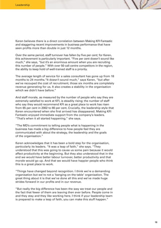 Leadership




Keren believes there is a direct correlation between Making KFI Fantastic
and staggering recent improvements in business performance that have
seen profits more than double in just 12 months.

Over the same period, staff turnover has fallen by five per cent; for Keren,
this achievement is particularly important. “Five per cent doesn’t sound like
much,” she says, “but it’s an enormous amount when you are recruiting
this number of people.” With over 50 call centre competitors in the region,
the ability to keep hold of well-trained staff is a priority.

The average length of service for a sales consultant has gone up from 18
months to 24 months.“It doesn’t sound much,” says Keren, “but after
we’ve recouped the cost of recruitment, those six months are completely
revenue generating for us. It also creates a stability in the organisation
which we didn’t have before.”

And staff morale, as measured by the number of people who say they are
extremely satisfied to work at KFI, is steadily rising; the number of staff
who say they would recommend KFI as a great place to work has risen
from 65 per cent in 2002 to 80 per cent. Crucially, the leadership style that
Keren encountered when she first arrived has disappeared. Making KFI
Fantastic enjoyed immediate support from the company’s leaders.
“That’s when it all started happening,” she says.

“The MD’s commitment to telling people what is happening in the
business has made a big difference to how people feel they are
communicated with about the strategy, the leadership and the goals
of the organisation.”

Keren acknowledges that it has been a bold step for the organisation,
particularly its leaders. “It was a leap of faith,” she says. “They
understood that this was going to cause us some pain because it would
affect productivity at the beginning. But they also understood that in the
end we would have better labour turnover, better productivity and that
morale would go up. And that we would have happier people who think
this is a great place to work.

“Things have changed beyond recognition. I think we’re a demanding
organisation but we’re not a ‘banging on the table’ organisation. The
great thing about it is that we’ve done all this and we’ve made huge
strides forward in our profits and in our revenue.

“But really the big difference has been the way we treat our people and
the fact that fewer of them are leaving then ever before. People come in
and they stay and they like working here. I think if your leadership team
is prepared to make a leap of faith, you can make this stuff happen.”




                                                                                18
 