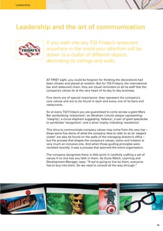 Leadership




Leadership and the art of communication

             If you walk into any TGI Friday’s restaurant
             anywhere in the world your attention will be
             drawn to a clutter of different objects
             decorating its ceilings and walls.


             AT FIRST sight, you could be forgiven for thinking the decorations had
             been chosen and placed at random. But for TGI Friday’s, the international
             bar and restaurant chain, they are visual reminders to all its staff that the
             company’s values lie at the very heart of its day to day business.

             Five items are of special importance: they represent the company’s
             core values and are to be found in each and every one of its bars and
             restaurants.

             So at every TGI Friday’s you are guaranteed to come across a giant Mars
             Bar symbolising ‘enjoyment’; an Abraham Lincoln plaque representing
             ‘integrity’; a circus elephant suggesting ‘balance’; a pair of giant spectacles
             to symbolise ‘recognition’; and a silver trophy indicating ‘excellence’.

             This drive to communicate company values may come from the very top –
             these same five items of what the company likes to refer to as its ‘elegant
             clutter’ are also be found on the walls of the managing director’s office –
             but the process that shapes the company’s values, vision and mission is
             very much an inclusive one. And when those guiding principles were
             revisited recently, it was a process that spanned the entire organisation.

             The company recognises there is little point in carefully crafting a set of
             values if no one has any faith in them. As Suzie Welch, Learning and
             Development Manager, says: “If we’re going to live by them, everyone
             has to buy into them. So we need to consult all the way through.”




                                                                                               19
 