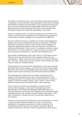 Leadership




The project to review the values, vision and mission may have been led by
a small team, but once that team had completed its initial work, its findings
were filtered throughout the organisation, first to management teams and
then on to team members (bar and waiting staff).“So by the time we’ve
decided where we want to take them [the vision and the mission], they
have gone through every level of the organisation,” says Suzie.

Pride in its ‘elegant clutter’ is not the only evidence you will find at TGI
Friday’s of the company’s imaginative use of imagery and symbolism to
communicate important messages to its customers and 3,500 staff.

No one could fail to notice, for example, the amount of pin badges that
brighten up the braces (affectionately known as ‘dub-dubs’) of Friday’s
staff. Some are given to all staff to remind them of their obligation to
uphold the organisational ethos; others are awarded in recognition of
particular achievements. There is a pin for ‘consistently living our values’,
and another for ‘service excellence’, as well as bronze, silver and gold
stars for guest commendations; in all, there are 23 different pins.

Kerry Haslett, Shift Manager and In-store Trainer in TGI Friday’s Covent
Garden branch says the pins show that employee’s efforts don’t go
unrecognised. “It’s like saying ‘we have noticed, you’re doing a fantastic
job,’” she says. “When you’ve got your braces on with all the pins it does
make you look like a fantastic worker.”

Past campaigns to communicate the organisation’s vision have also been
developed around visual imagery, such as the use of hand-drawn posters.
When the vision was to grow profitable sales each general manager was
asked to draw a picture portraying how that vision would be realised.

The drawings were printed as A1 size posters and placed in each
restaurant so that everyone could see a visual representation of the
challenge they faced. The posters were complemented by a number of
targets, so that the company’s values, vision, mission and some key
business measures were all visible to staff in every restaurant.

As the vision and mission have developed, so has the internal
communication strategy. A more recent exercise has seen the
development of TGI Friday’s Key Messages 2003–2004. Again, the
company decided to use strong visual imagery to communicate essential
messages about its new direction across the whole organisation: in this
case, a sunflower to represent the aim of nurturing a ‘guest facing’
environment.

As well as more conventional methods of communicating the new vision
– such as all-staff meetings, leaflets and a video – the company
developed an imaginative programme of internal marketing. This
included issuing watering cans and packets of sunflower seeds to
restaurant teams as a reminder of the new ‘guest facing’ ethos. And of



                                                                                20
 