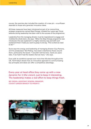 Leadership




course, the exercise also included the creation of a new pin – a sunflower
awarded to those who generate innovative ideas.

All these measures have been introduced as part of an overarching
strategic programme named Step Change, initiated four years ago. Suzie
believes strong leadership has been vital to the success of the programme.

Leadership from the managing director must be inspirational to engage and
mobilise the whole team, she says. “When the Step Change programme was
introduced, this was explained in a highly visionary way and with such
excitement that it made you want to grasp it and say, ‘This is what we need
to do!’”

Suzie says the energy and leadership of managing director Guy Parsons,
and his predecessor Neil Riding, have been matched by those around
them, particularly the board. “I wouldn’t still be here, nearly six years
later, if we hadn’t had the leaders that we have,” she says.

Even with its workforce spread over more than 40 sites throughout the
UK, TGI Friday’s shows how an innovative approach to communicating
key principles and ideas can offer a competitive advantage.




Every year at head office they come up with a new
dynamic for it [the vision], just to keep it interesting.
The leadership makes a real effort to keep things fresh.
MO YASSIN, ASSISTANT GENERAL MANAGER,
COVENT GARDEN BRANCH TGI FRIDAY’S




                                                                              21
 