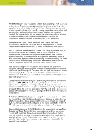 corporate responsibility




Mott MacDonald’s core values also inform its relationships with suppliers
and partners. The company’s approach to choosing and working with
suppliers is to select those who have similar values and corporate and
environmental policies to its own. By closely managing relationships with
key suppliers and contractors, the company’s values are cascaded
through the supply chain. It is not only contractors but also clients who are
encouraged to incorporate more sustainable design, operation and
construction solutions into their projects and day to day operations.

Mott MacDonald does this by providing high quality advice on
sustainability issues and solutions, and by helping clients to follow
recognised codes of conduct and to adopt sustainability best practice.

And to capitalise on the personal interest that many employees have in
sustainability issues, the company runs in-house seminars and
workshops on sustainable development and supports staff seeking
additional training in environmental management. Mott MacDonald is
also supporting a project in Ecuador helping a local community cut down
on wood used for cooking by developing a renewable energy source,
with the hope that its use will spread to other communities.

Ron explains: “To put our values into action across the Group we
designed a ten year strategic plan, and corporate social responsibility is
very much part of that plan.” Williams says the plan began to take shape
two years ago, “when we set out to develop a clear statement of our
ethics, vision and values, a code of business practice,which is part of our
corporate governance.”

Corporate social responsibility and community involvement have always
been part of Mott MacDonald’s culture, but the various initiatives,
approaches and policies occurring across the Group will now be
formalised and co-ordinated as part of a cohesive plan. By doing this it is
anticipated that the sum will be greater than the parts and a broader and
deeper difference can be made. As champion of CSR, Ron will be driving
this process.

A distinctive CSR policy began to emerge last autumn and to ensure that
the momentum was maintained, the company decided to create the role
of Champion. Since being appointed Champion, Ron has been amazed
by how many people in different parts of the world want to be involved.
“My job now is to channel this interest and enthusiasm,” he says.

Essential to the success of the CSR policy is the support and energy of the
Group’s workforce. To maintain and encourage energy, there are already
regular staff meetings, discussion groups and communications via the
internet, as well as monthly newsletters; regular committee meetings are
due to begin very soon. “We are at an early stage,” says Ron, “but I’ve
been bowled over by the enthusiasm of our people and amazed by the
support we are getting.”




                                                                                24
 