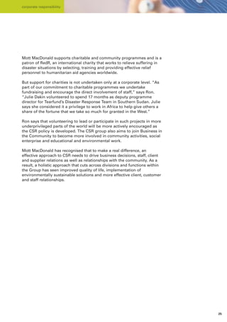corporate responsibility




Mott MacDonald supports charitable and community programmes and is a
patron of RedR, an international charity that works to relieve suffering in
disaster situations by selecting, training and providing effective relief
personnel to humanitarian aid agencies worldwide.

But support for charities is not undertaken only at a corporate level. “As
part of our commitment to charitable programmes we undertake
fundraising and encourage the direct involvement of staff,” says Ron.
“Julie Dakin volunteered to spend 17 months as deputy programme
director for Tearfund’s Disaster Response Team in Southern Sudan. Julie
says she considered it a privilege to work in Africa to help give others a
share of the fortune that we take so much for granted in the West.”

Ron says that volunteering to lead or participate in such projects in more
underprivileged parts of the world will be more actively encouraged as
the CSR policy is developed. The CSR group also aims to join Business in
the Community to become more involved in community activities, social
enterprise and educational and environmental work.

Mott MacDonald has recognised that to make a real difference, an
effective approach to CSR needs to drive business decisions, staff, client
and supplier relations as well as relationships with the community. As a
result, a holistic approach that cuts across divisions and functions within
the Group has seen improved quality of life, implementation of
environmentally sustainable solutions and more effective client, customer
and staff relationships.




                                                                              25
 