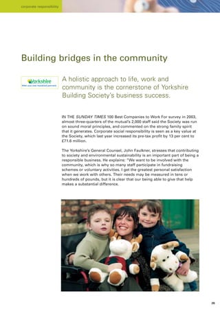corporate responsibility




Building bridges in the community

                           A holistic approach to life, work and
                           community is the cornerstone of Yorkshire
                           Building Society’s business success.


                           IN THE SUNDAY TIMES 100 Best Companies to Work For survey in 2003,
                           almost three-quarters of the mutual’s 2,000 staff said the Society was run
                           on sound moral principles, and commented on the strong family spirit
                           that it generates. Corporate social responsibility is seen as a key value at
                           the Society, which last year increased its pre-tax profit by 13 per cent to
                           £71.6 million.

                           The Yorkshire’s General Counsel, John Faulkner, stresses that contributing
                           to society and environmental sustainability is an important part of being a
                           responsible business. He explains: “We want to be involved with the
                           community, which is why so many staff participate in fundraising
                           schemes or voluntary activities. I get the greatest personal satisfaction
                           when we work with others. Their needs may be measured in tens or
                           hundreds of pounds, but it is clear that our being able to give that help
                           makes a substantial difference.




                                                                                                          26
 