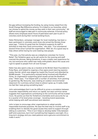 corporate responsibility




the gap without increasing the funding, by using money raised from the
Small Change Big Difference scheme. It is linked to our branches, which
can choose to spend the money as they wish in their own community.” All
staff are encouraged to take part in community schemes. A formal policy
allows every employee seven hours of paid leave each year to join in
voluntary work during their normal working hours.

Helen Richardson, campaign manager for local marketing, has been a
keen participant in voluntary work since she joined the Society three
years ago. “I think it’s great that the Yorkshire supports its staff in
activities to help their local communities,” she says. “I’ve volunteered
several times since I joined the organisation. After all, it’s a good way to
help others while having fun and meeting new people.

“This year, my first activity was as a telephone volunteer for Comic
Relief. The Yorkshire gave up its call centre for the evening and staff
manned the phones, taking donations. It was a totally new experience for
me, but everyone who called was really enthusiastic about the cause and
I got to speak to people from all over Europe.”

Helen has also spent a day as a marshal at the British Heart Foundation’s
Pulse Race, and helped to organise a free opera event starring soprano
Lesley Garrett, which was staged by Leeds City Council and attended by
50,000 people. “I’ve particularly enjoyed being involved with Bradford
Cares, an organisation supporting good causes across the Bradford
area,” Helen says. “I’ve helped with a number of activities, from painting
to gardening. My favourite, was creating an outdoor environmental
classroom for a primary school close to where I grew up. It really made
me feel like I was giving something back.”

John acknowledges that it can be difficult to prove a correlation between
corporate responsibility and return on capital, but says common sense
suggests that organisations contributing to the community will be trusted
more. He points out that the Yorkshire’s charitable work accounts for up
to a quarter of its local press coverage – boosting brand awareness,
while helping with staff recruitment and retention.

John is keen to encourage other organisations to adopt socially
responsible business practices. He says the best way to involve staff is by
enabling them to identify the good causes they want to support through
talking to customers. “This in turn helps to develop better links between
staff and customers, but it isn’t something that happens overnight. It’s a
long term strategy and you need patience and a genuine commitment to
make it work.”




                                                                               28
 