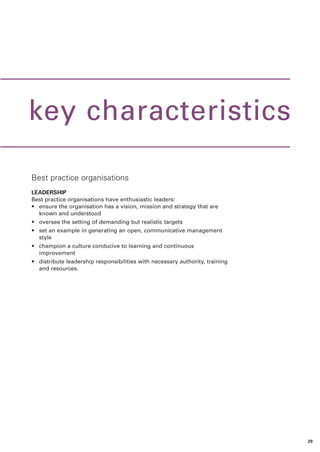 key characteristics

Best practice organisations
LEADERSHIP
Best practice organisations have enthusiastic leaders:
• ensure the organisation has a vision, mission and strategy that are
  known and understood
• oversee the setting of demanding but realistic targets
• set an example in generating an open, communicative management
  style
• champion a culture conducive to learning and continuous
  improvement
• distribute leadership responsibilities with necessary authority, training
  and resources.




                                                                              29
 