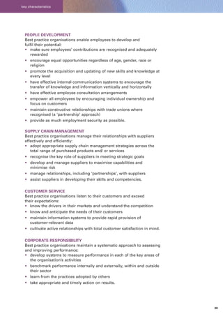 key characteristics




  PEOPLE DEVELOPMENT
  Best practice organisations enable employees to develop and
  fulfil their potential:
  • make sure employees’ contributions are recognised and adequately
     rewarded
  • encourage equal opportunities regardless of age, gender, race or
    religion
  • promote the acquisition and updating of new skills and knowledge at
    every level
  • have effective internal communication systems to encourage the
    transfer of knowledge and information vertically and horizontally
  • have effective employee consultation arrangements
  • empower all employees by encouraging individual ownership and
    focus on customers
  • maintain constructive relationships with trade unions where
    recognised (a ‘partnership’ approach)
  • provide as much employment security as possible.

  SUPPLY CHAIN MANAGEMENT
  Best practice organisations manage their relationships with suppliers
  effectively and efficiently:
  • adopt appropriate supply chain management strategies across the
     total range of purchased products and/ or services
  • recognise the key role of suppliers in meeting strategic goals
  • develop and manage suppliers to maximise capabilities and
    minimise risk
  • manage relationships, including ‘partnerships’, with suppliers
  • assist suppliers in developing their skills and competencies.


  CUSTOMER SERVICE
  Best practice organisations listen to their customers and exceed
  their expectations:
  • know the drivers in their markets and understand the competition
  • know and anticipate the needs of their customers
  • maintain information systems to provide rapid provision of
    customer-relevant data
  • cultivate active relationships with total customer satisfaction in mind.


  CORPORATE RESPONSIBILITY
  Best practice organisations maintain a systematic approach to assessing
  and improving performance:
  • develop systems to measure performance in each of the key areas of
    the organisation’s activities
  • benchmark performance internally and externally, within and outside
    their sector
  • learn from the practices adopted by others
  • take appropriate and timely action on results.




                                                                               30
 