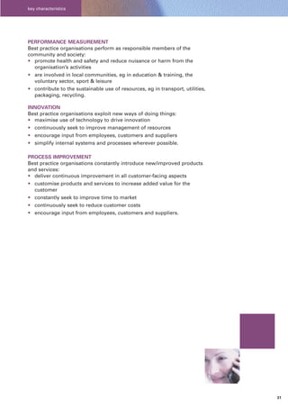 key characteristics




PERFORMANCE MEASUREMENT
Best practice organisations perform as responsible members of the
community and society:
• promote health and safety and reduce nuisance or harm from the
  organisation’s activities
• are involved in local communities, eg in education & training, the
  voluntary sector, sport & leisure
• contribute to the sustainable use of resources, eg in transport, utilities,
  packaging, recycling.

INNOVATION
Best practice organisations exploit new ways of doing things:
• maximise use of technology to drive innovation
• continuously seek to improve management of resources
• encourage input from employees, customers and suppliers
• simplify internal systems and processes wherever possible.

PROCESS IMPROVEMENT
Best practice organisations constantly introduce new/improved products
and services:
• deliver continuous improvement in all customer-facing aspects
• customise products and services to increase added value for the
  customer
• constantly seek to improve time to market
• continuously seek to reduce customer costs
• encourage input from employees, customers and suppliers.




                                                                                31
 