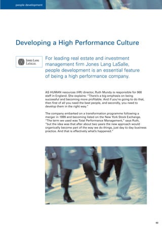people development




Developing a High Performance Culture

                     For leading real estate and investment
                     management firm Jones Lang LaSalle,
                     people development is an essential feature
                     of being a high performance company.


                     AS HUMAN resources (HR) director, Ruth Mundy is responsible for 900
                     staff in England. She explains: “There’s a big emphasis on being
                     successful and becoming more profitable. And if you’re going to do that,
                     then first of all you need the best people, and secondly, you need to
                     develop them in the right way.”

                     The company embarked on a transformation programme following a
                     merger in 1999 and becoming listed on the New York Stock Exchange.
                     “The term we used was Total Performance Management,” says Ruth,
                     “but the idea was that after about two years the new approach would
                     organically become part of the way we do things, just day to day business
                     practice. And that is effectively what’s happened.”




                                                                                                 03
 