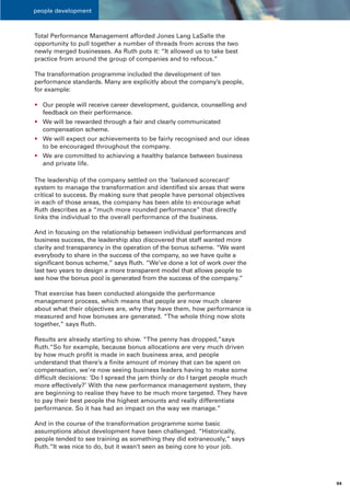 people development



Total Performance Management afforded Jones Lang LaSalle the
opportunity to pull together a number of threads from across the two
newly merged businesses. As Ruth puts it: “It allowed us to take best
practice from around the group of companies and to refocus.”

The transformation programme included the development of ten
performance standards. Many are explicitly about the company’s people,
for example:

• Our people will receive career development, guidance, counselling and
  feedback on their performance.
• We will be rewarded through a fair and clearly communicated
  compensation scheme.
• We will expect our achievements to be fairly recognised and our ideas
  to be encouraged throughout the company.
• We are committed to achieving a healthy balance between business
  and private life.

The leadership of the company settled on the ‘balanced scorecard’
system to manage the transformation and identified six areas that were
critical to success. By making sure that people have personal objectives
in each of those areas, the company has been able to encourage what
Ruth describes as a “much more rounded performance” that directly
links the individual to the overall performance of the business.

And in focusing on the relationship between individual performances and
business success, the leadership also discovered that staff wanted more
clarity and transparency in the operation of the bonus scheme. “We want
everybody to share in the success of the company, so we have quite a
significant bonus scheme,” says Ruth. “We’ve done a lot of work over the
last two years to design a more transparent model that allows people to
see how the bonus pool is generated from the success of the company.”

That exercise has been conducted alongside the performance
management process, which means that people are now much clearer
about what their objectives are, why they have them, how performance is
measured and how bonuses are generated. “The whole thing now slots
together,” says Ruth.

Results are already starting to show. “The penny has dropped,”says
Ruth.“So for example, because bonus allocations are very much driven
by how much profit is made in each business area, and people
understand that there’s a finite amount of money that can be spent on
compensation, we’re now seeing business leaders having to make some
difficult decisions: ‘Do I spread the jam thinly or do I target people much
more effectively?’ With the new performance management system, they
are beginning to realise they have to be much more targeted. They have
to pay their best people the highest amounts and really differentiate
performance. So it has had an impact on the way we manage.”

And in the course of the transformation programme some basic
assumptions about development have been challenged. “Historically,
people tended to see training as something they did extraneously,” says
Ruth.“It was nice to do, but it wasn’t seen as being core to your job.




                                                                              04
 