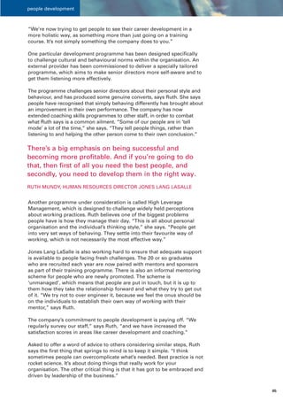 people development



“We’re now trying to get people to see their career development in a
more holistic way, as something more than just going on a training
course. It’s not simply something the company does to you.”

One particular development programme has been designed specifically
to challenge cultural and behavioural norms within the organisation. An
external provider has been commissioned to deliver a specially tailored
programme, which aims to make senior directors more self-aware and to
get them listening more effectively.

The programme challenges senior directors about their personal style and
behaviour, and has produced some genuine converts, says Ruth. She says
people have recognised that simply behaving differently has brought about
an improvement in their own performance. The company has now
extended coaching skills programmes to other staff, in order to combat
what Ruth says is a common ailment. “Some of our people are in ‘tell
mode’ a lot of the time,” she says. “They tell people things, rather than
listening to and helping the other person come to their own conclusion.”

There’s a big emphasis on being successful and
becoming more profitable. And if you’re going to do
that, then first of all you need the best people, and
secondly, you need to develop them in the right way.
RUTH MUNDY, HUMAN RESOURCES DIRECTOR JONES LANG LASALLE


Another programme under consideration is called High Leverage
Management, which is designed to challenge widely held perceptions
about working practices. Ruth believes one of the biggest problems
people have is how they manage their day. “This is all about personal
organisation and the individual’s thinking style,” she says. “People get
into very set ways of behaving. They settle into their favourite way of
working, which is not necessarily the most effective way.”

Jones Lang LaSalle is also working hard to ensure that adequate support
is available to people facing fresh challenges. The 20 or so graduates
who are recruited each year are now paired with mentors and sponsors
as part of their training programme. There is also an informal mentoring
scheme for people who are newly promoted. The scheme is
‘unmanaged’, which means that people are put in touch, but it is up to
them how they take the relationship forward and what they try to get out
of it. “We try not to over engineer it, because we feel the onus should be
on the individuals to establish their own way of working with their
mentor,” says Ruth.

The company’s commitment to people development is paying off. “We
regularly survey our staff,” says Ruth, “and we have increased the
satisfaction scores in areas like career development and coaching.”

Asked to offer a word of advice to others considering similar steps, Ruth
says the first thing that springs to mind is to keep it simple. “I think
sometimes people can overcomplicate what’s needed. Best practice is not
rocket science. It’s about doing things that really work for your
organisation. The other critical thing is that it has got to be embraced and
driven by leadership of the business.”

                                                                               05
 