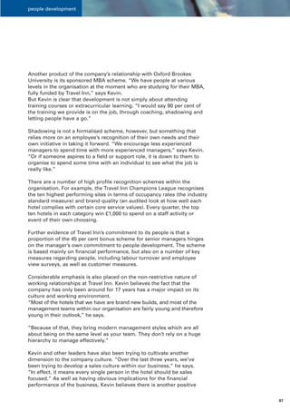 people development




Another product of the company’s relationship with Oxford Brookes
University is its sponsored MBA scheme. “We have people at various
levels in the organisation at the moment who are studying for their MBA,
fully funded by Travel Inn,” says Kevin.
But Kevin is clear that development is not simply about attending
training courses or extracurricular learning. “I would say 90 per cent of
the training we provide is on the job, through coaching, shadowing and
letting people have a go.”

Shadowing is not a formalised scheme, however, but something that
relies more on an employee’s recognition of their own needs and their
own initiative in taking it forward. “We encourage less experienced
managers to spend time with more experienced managers,” says Kevin.
“Or if someone aspires to a field or support role, it is down to them to
organise to spend some time with an individual to see what the job is
really like.”

There are a number of high profile recognition schemes within the
organisation. For example, the Travel Inn Champions League recognises
the ten highest performing sites in terms of occupancy rates (the industry
standard measure) and brand quality (an audited look at how well each
hotel complies with certain core service values). Every quarter, the top
ten hotels in each category win £1,000 to spend on a staff activity or
event of their own choosing.

Further evidence of Travel Inn’s commitment to its people is that a
proportion of the 45 per cent bonus scheme for senior managers hinges
on the manager’s own commitment to people development. The scheme
is based mainly on financial performance, but also on a number of key
measures regarding people, including labour turnover and employee
view surveys, as well as customer measures.

Considerable emphasis is also placed on the non-restrictive nature of
working relationships at Travel Inn. Kevin believes the fact that the
company has only been around for 17 years has a major impact on its
culture and working environment.
“Most of the hotels that we have are brand new builds, and most of the
management teams within our organisation are fairly young and therefore
young in their outlook,” he says.

“Because of that, they bring modern management styles which are all
about being on the same level as your team. They don’t rely on a huge
hierarchy to manage effectively.”

Kevin and other leaders have also been trying to cultivate another
dimension to the company culture. “Over the last three years, we’ve
been trying to develop a sales culture within our business,” he says.
“In effect, it means every single person in the hotel should be sales
focused.” As well as having obvious implications for the financial
performance of the business, Kevin believes there is another positive


                                                                             07
 
