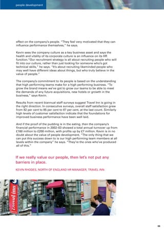 people development




effect on the company’s people. “They feel very motivated that they can
influence performance themselves,” he says.

Kevin sees the company culture as a key business asset and says the
health and vitality of its corporate culture is an influence on its HR
function.“Our recruitment strategy is all about recruiting people who will
fit into our culture, rather than just looking for someone who’s got
technical skills,” he says. “It’s about recruiting likeminded people who
may well have different ideas about things, but who truly believe in the
value of people.”

The company’s commitment to its people is based on the understanding
that high performing teams make for a high performing business. “To
grow the brand means we’ve got to grow our teams to be able to meet
the demands of any future acquisitions, new hotels or growth in the
business,” says Kevin.

Results from recent biannual staff surveys suggest Travel Inn is going in
the right direction. In consecutive surveys, overall staff satisfaction grew
from 82 per cent to 85 per cent to 87 per cent, at the last count. Similarly
high levels of customer satisfaction indicate that the foundations for
improved business performance have been well laid.

And if the proof of the pudding is in the eating, then the company’s
financial performance in 2002–03 showed a total annual turnover up from
£160 million to £200 million, with profits up by £7 million. Kevin is in no
doubt about the value of people development. “The only thing that we
can put this success down to is our high performing team members at all
levels within the company” he says. “They’re the ones who’ve produced
all of this.”



If we really value our people, then let’s not put any
barriers in place.
KEVIN RHODES, NORTH OF ENGLAND HR MANAGER, TRAVEL INN




                                                                               08
 