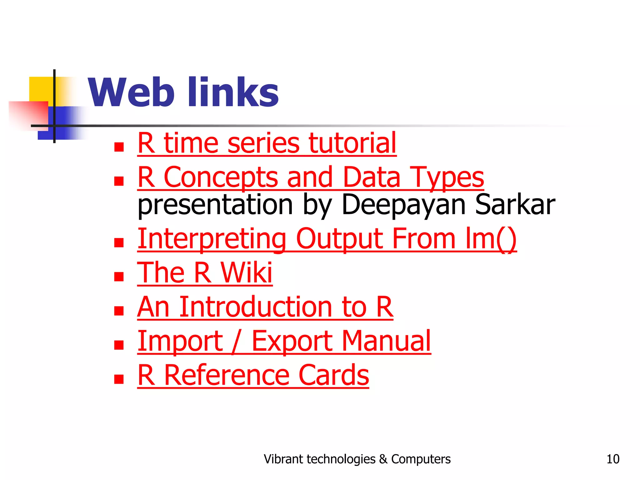 Vibrant technologies & Computers 10
Web links
 R time series tutorial
 R Concepts and Data Types
presentation by Deepayan Sarkar
 Interpreting Output From lm()
 The R Wiki
 An Introduction to R
 Import / Export Manual
 R Reference Cards
 