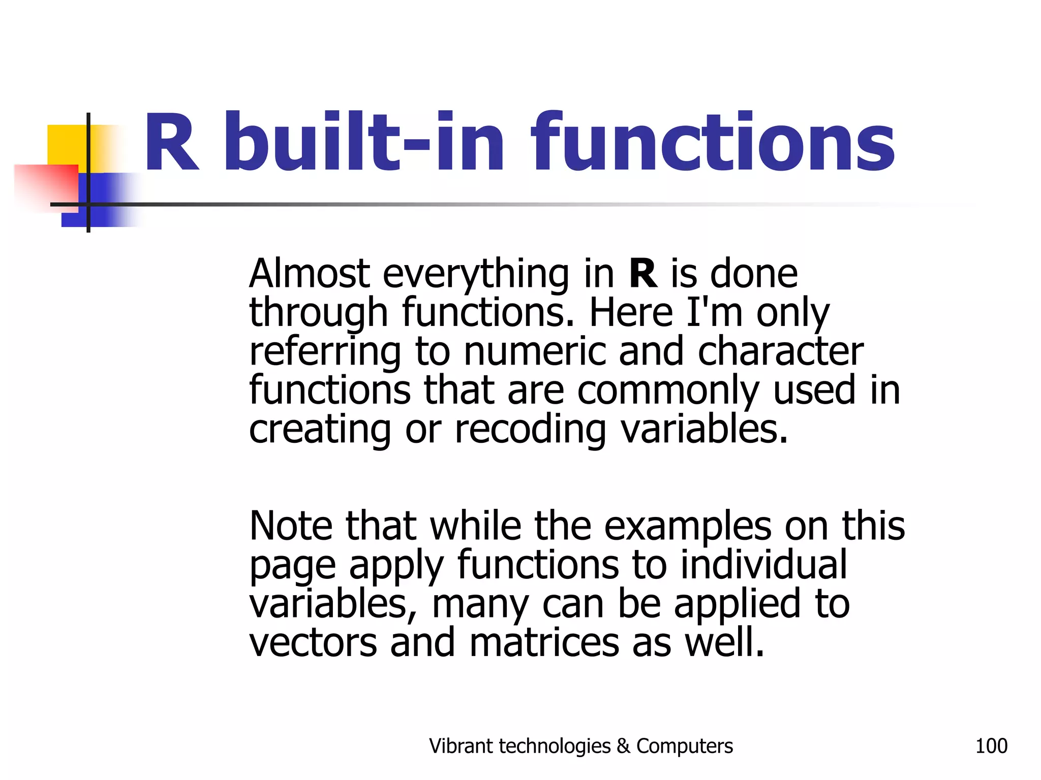 Vibrant technologies & Computers 100
R built-in functions
Almost everything in R is done
through functions. Here I'm only
referring to numeric and character
functions that are commonly used in
creating or recoding variables.
Note that while the examples on this
page apply functions to individual
variables, many can be applied to
vectors and matrices as well.
 