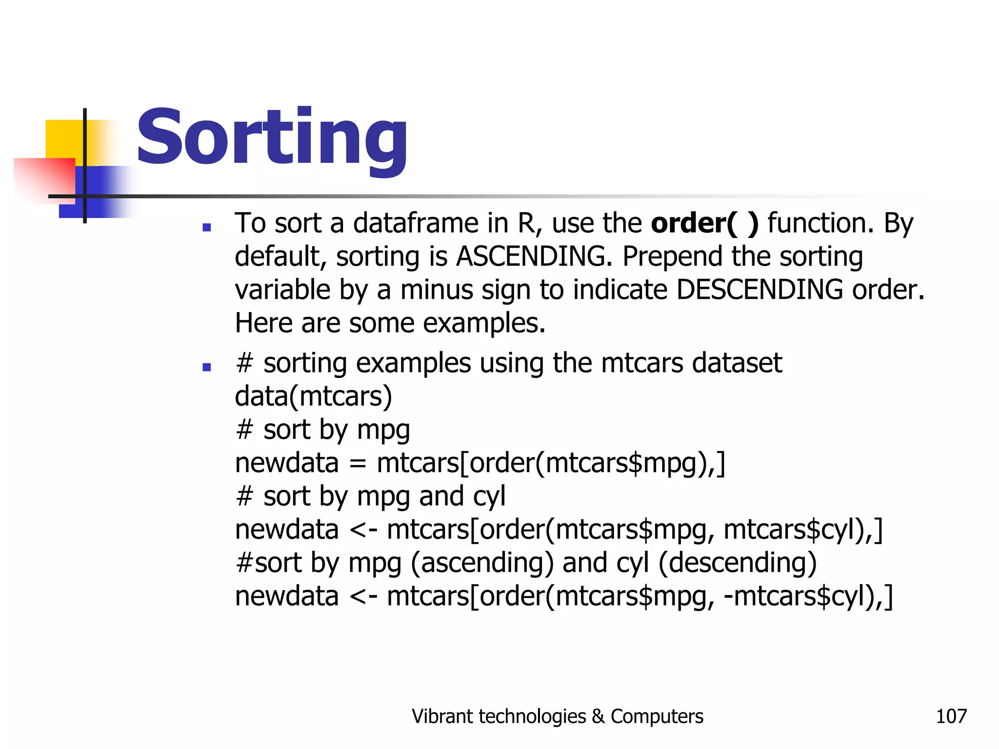 Vibrant technologies & Computers 107
Sorting
 To sort a dataframe in R, use the order( ) function. By
default, sorting is ASCENDING. Prepend the sorting
variable by a minus sign to indicate DESCENDING order.
Here are some examples.
 # sorting examples using the mtcars dataset
data(mtcars)
# sort by mpg
newdata = mtcars[order(mtcars$mpg),]
# sort by mpg and cyl
newdata <- mtcars[order(mtcars$mpg, mtcars$cyl),]
#sort by mpg (ascending) and cyl (descending)
newdata <- mtcars[order(mtcars$mpg, -mtcars$cyl),]
 