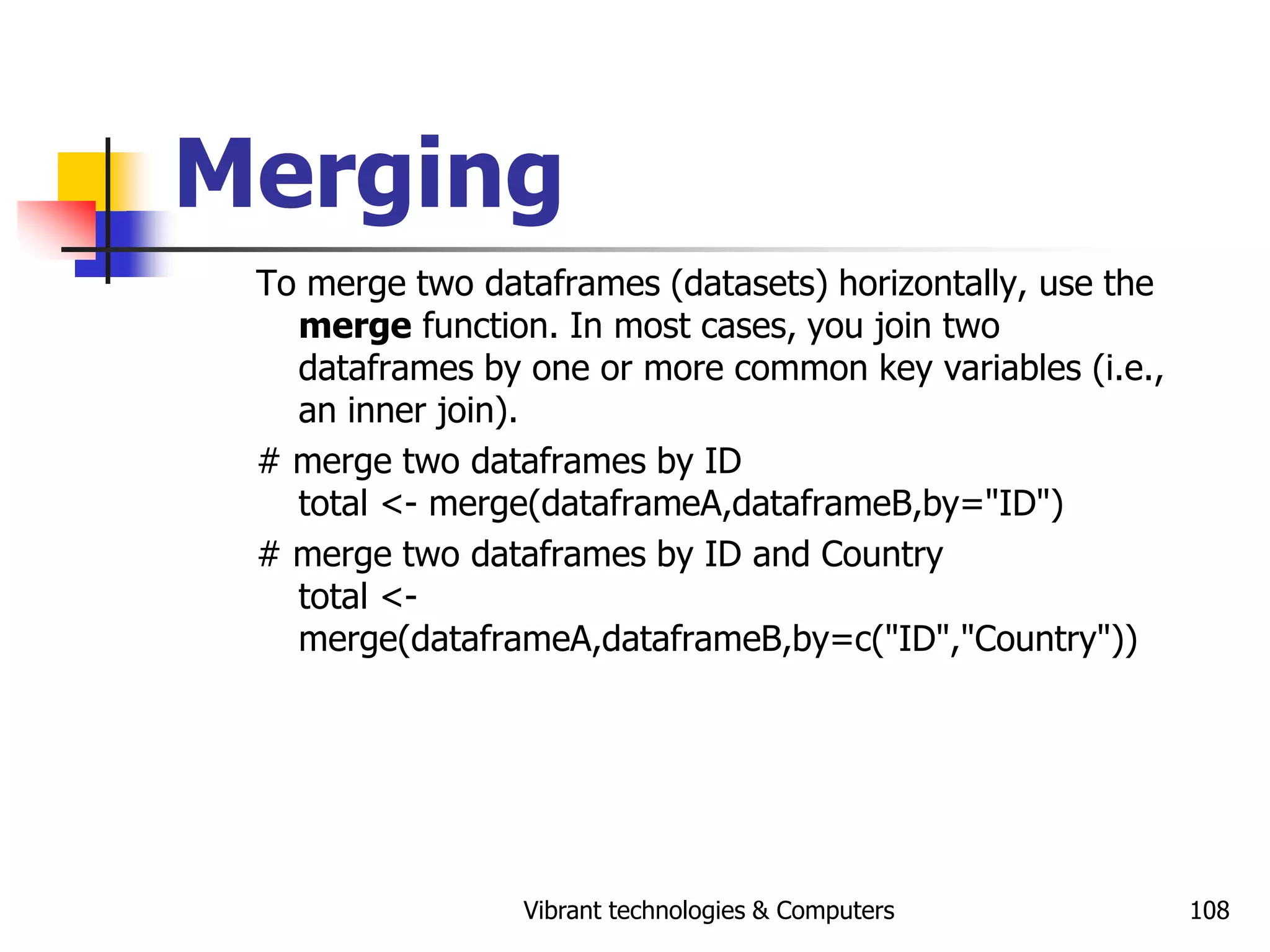 Vibrant technologies & Computers 108
Merging
To merge two dataframes (datasets) horizontally, use the
merge function. In most cases, you join two
dataframes by one or more common key variables (i.e.,
an inner join).
# merge two dataframes by ID
total <- merge(dataframeA,dataframeB,by="ID")
# merge two dataframes by ID and Country
total <-
merge(dataframeA,dataframeB,by=c("ID","Country"))
 