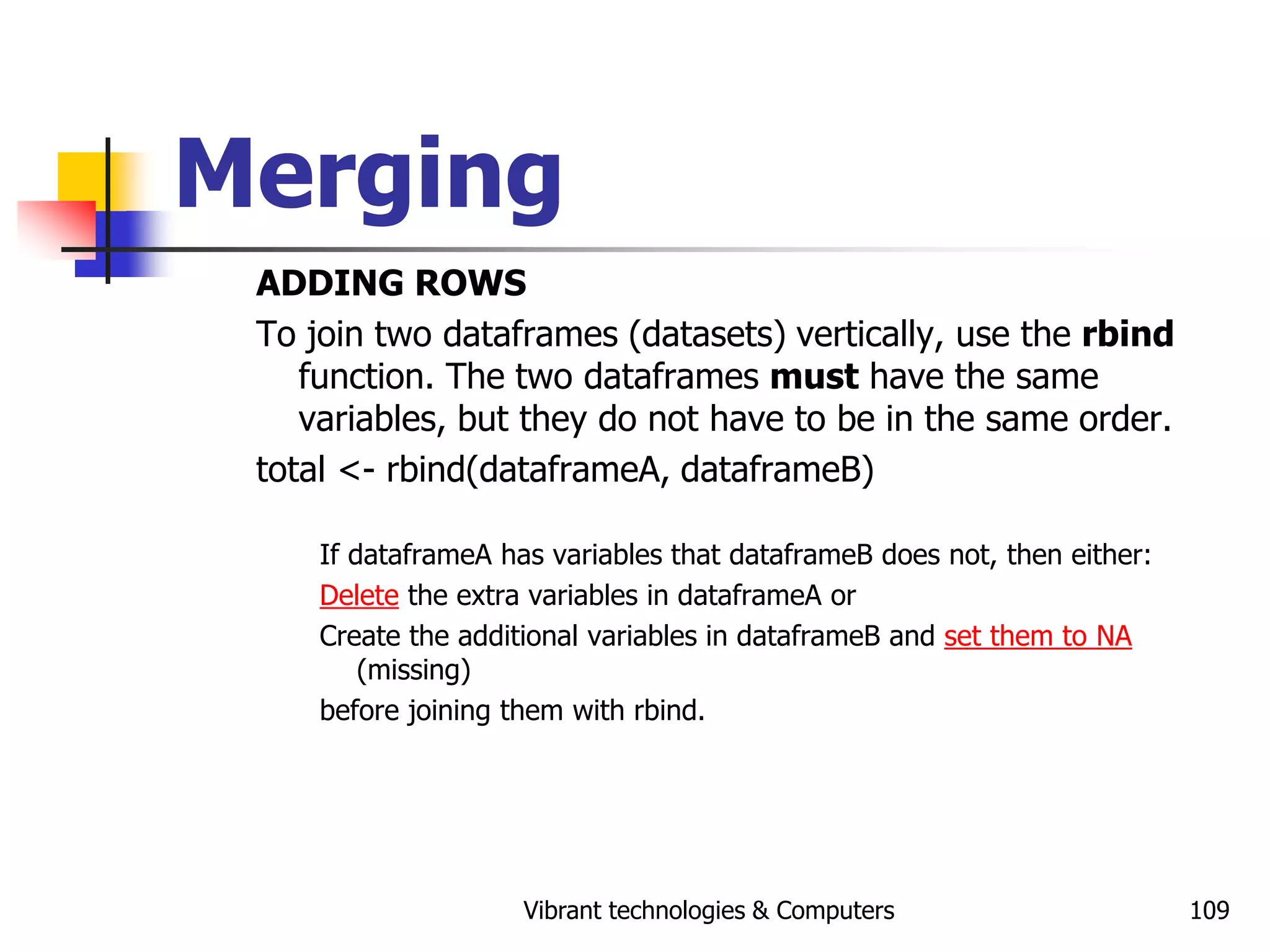 Vibrant technologies & Computers 109
Merging
ADDING ROWS
To join two dataframes (datasets) vertically, use the rbind
function. The two dataframes must have the same
variables, but they do not have to be in the same order.
total <- rbind(dataframeA, dataframeB)
If dataframeA has variables that dataframeB does not, then either:
Delete the extra variables in dataframeA or
Create the additional variables in dataframeB and set them to NA
(missing)
before joining them with rbind.
 