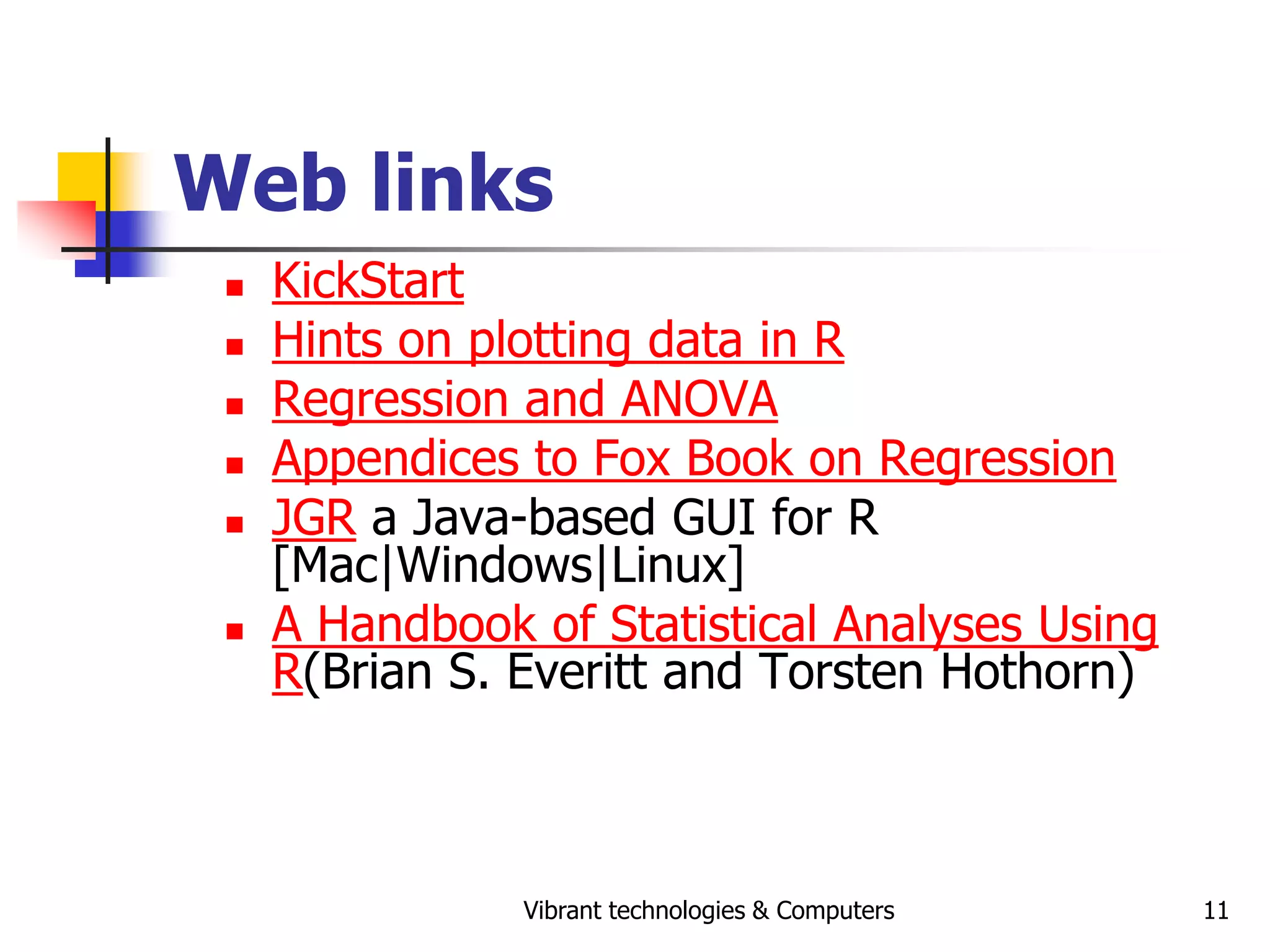Vibrant technologies & Computers 11
Web links
 KickStart
 Hints on plotting data in R
 Regression and ANOVA
 Appendices to Fox Book on Regression
 JGR a Java-based GUI for R
[Mac|Windows|Linux]
 A Handbook of Statistical Analyses Using
R(Brian S. Everitt and Torsten Hothorn)
 