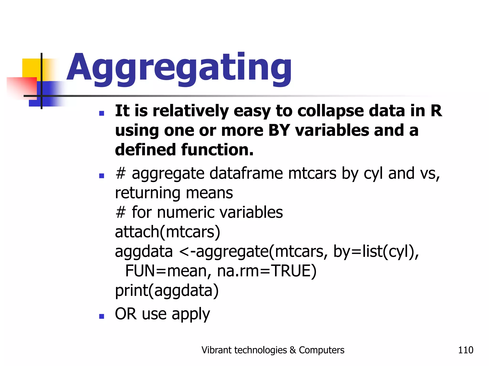 Vibrant technologies & Computers 110
Aggregating
 It is relatively easy to collapse data in R
using one or more BY variables and a
defined function.
 # aggregate dataframe mtcars by cyl and vs,
returning means
# for numeric variables
attach(mtcars)
aggdata <-aggregate(mtcars, by=list(cyl),
FUN=mean, na.rm=TRUE)
print(aggdata)
 OR use apply
 