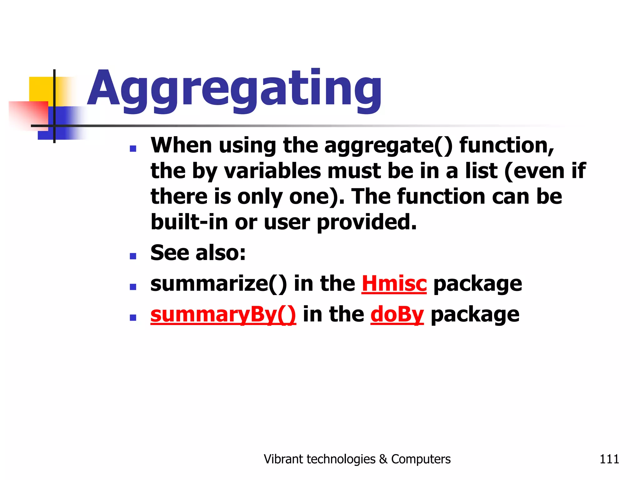 Vibrant technologies & Computers 111
Aggregating
 When using the aggregate() function,
the by variables must be in a list (even if
there is only one). The function can be
built-in or user provided.
 See also:
 summarize() in the Hmisc package
 summaryBy() in the doBy package
 