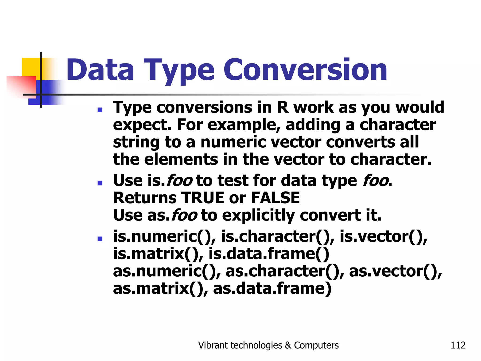 Vibrant technologies & Computers 112
Data Type Conversion
 Type conversions in R work as you would
expect. For example, adding a character
string to a numeric vector converts all
the elements in the vector to character.
 Use is.foo to test for data type foo.
Returns TRUE or FALSE
Use as.foo to explicitly convert it.
 is.numeric(), is.character(), is.vector(),
is.matrix(), is.data.frame()
as.numeric(), as.character(), as.vector(),
as.matrix(), as.data.frame)
 