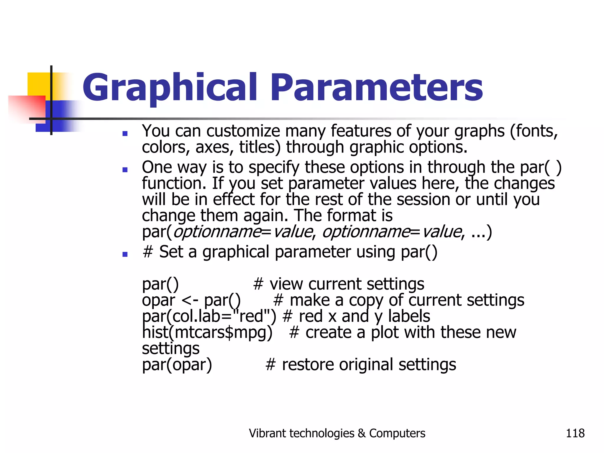 Vibrant technologies & Computers 118
Graphical Parameters
 You can customize many features of your graphs (fonts,
colors, axes, titles) through graphic options.
 One way is to specify these options in through the par( )
function. If you set parameter values here, the changes
will be in effect for the rest of the session or until you
change them again. The format is
par(optionname=value, optionname=value, ...)
 # Set a graphical parameter using par()
par() # view current settings
opar <- par() # make a copy of current settings
par(col.lab="red") # red x and y labels
hist(mtcars$mpg) # create a plot with these new
settings
par(opar) # restore original settings
 