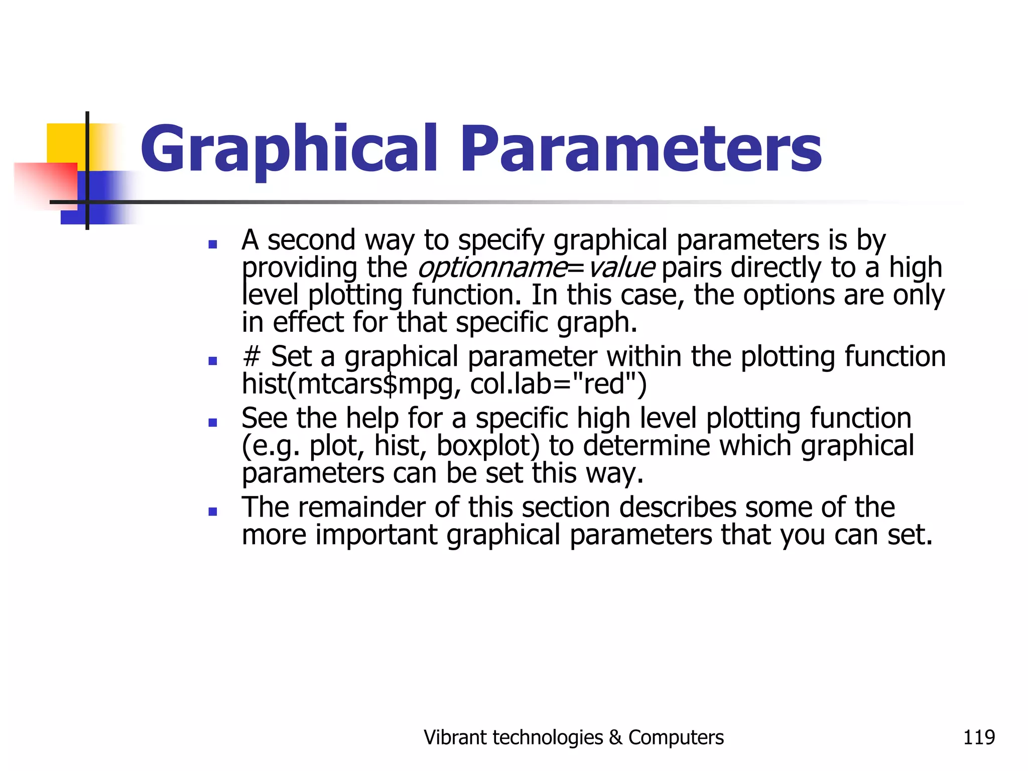 Vibrant technologies & Computers 119
Graphical Parameters
 A second way to specify graphical parameters is by
providing the optionname=value pairs directly to a high
level plotting function. In this case, the options are only
in effect for that specific graph.
 # Set a graphical parameter within the plotting function
hist(mtcars$mpg, col.lab="red")
 See the help for a specific high level plotting function
(e.g. plot, hist, boxplot) to determine which graphical
parameters can be set this way.
 The remainder of this section describes some of the
more important graphical parameters that you can set.
 