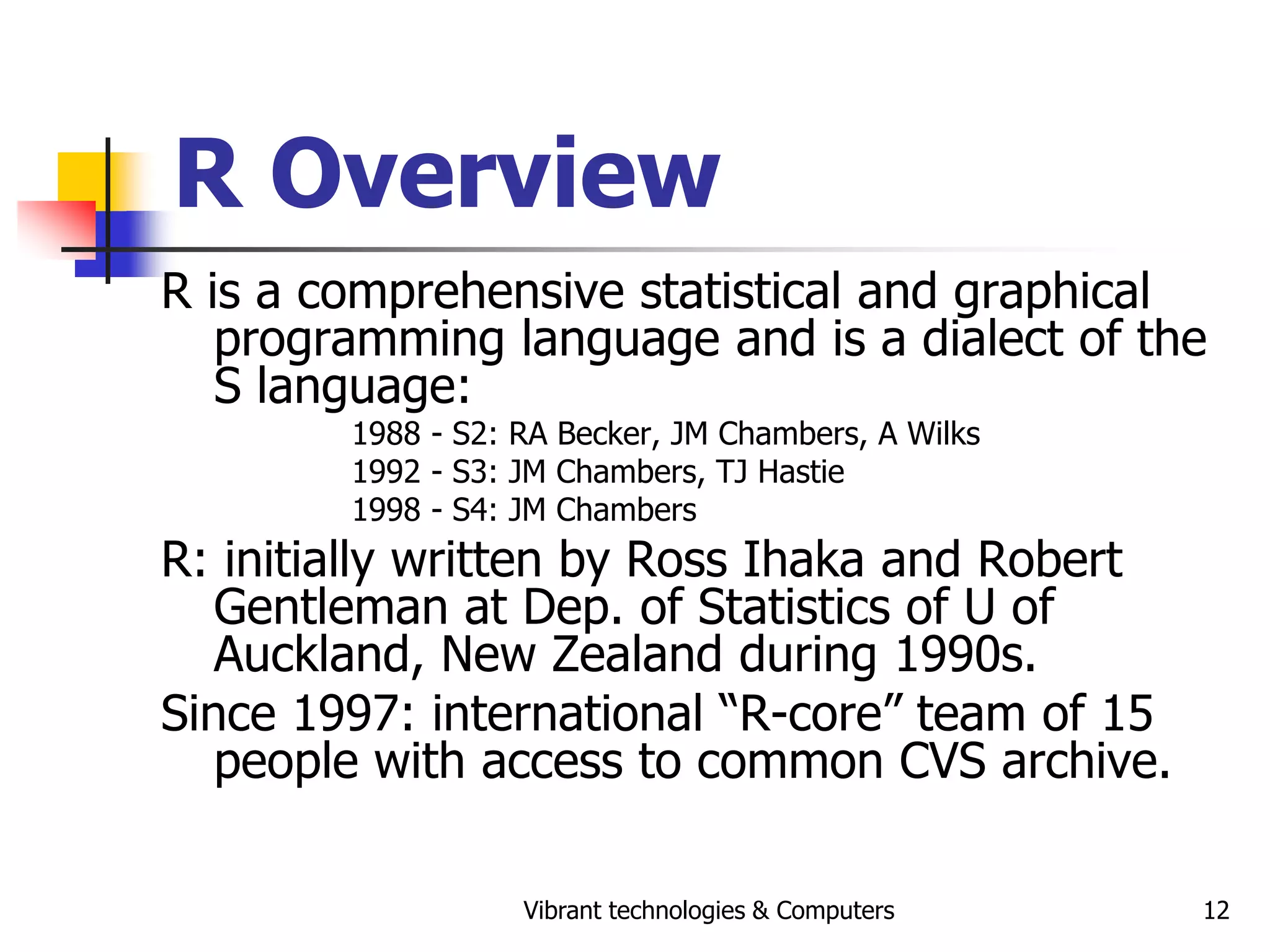 Vibrant technologies & Computers 12
R Overview
R is a comprehensive statistical and graphical
programming language and is a dialect of the
S language:
1988 - S2: RA Becker, JM Chambers, A Wilks
1992 - S3: JM Chambers, TJ Hastie
1998 - S4: JM Chambers
R: initially written by Ross Ihaka and Robert
Gentleman at Dep. of Statistics of U of
Auckland, New Zealand during 1990s.
Since 1997: international “R-core” team of 15
people with access to common CVS archive.
 