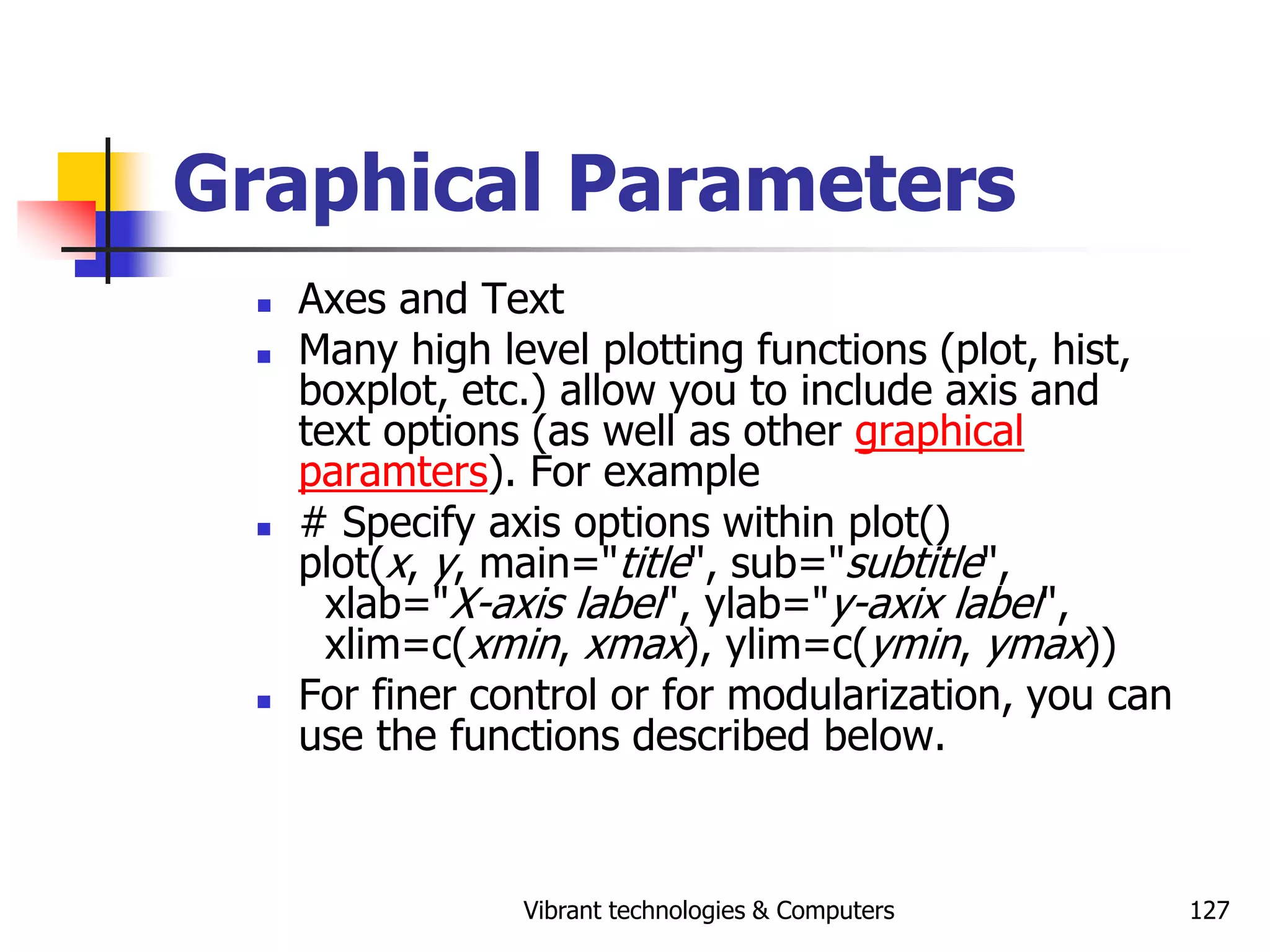Vibrant technologies & Computers 127
Graphical Parameters
 Axes and Text
 Many high level plotting functions (plot, hist,
boxplot, etc.) allow you to include axis and
text options (as well as other graphical
paramters). For example
 # Specify axis options within plot()
plot(x, y, main="title", sub="subtitle",
xlab="X-axis label", ylab="y-axix label",
xlim=c(xmin, xmax), ylim=c(ymin, ymax))
 For finer control or for modularization, you can
use the functions described below.
 