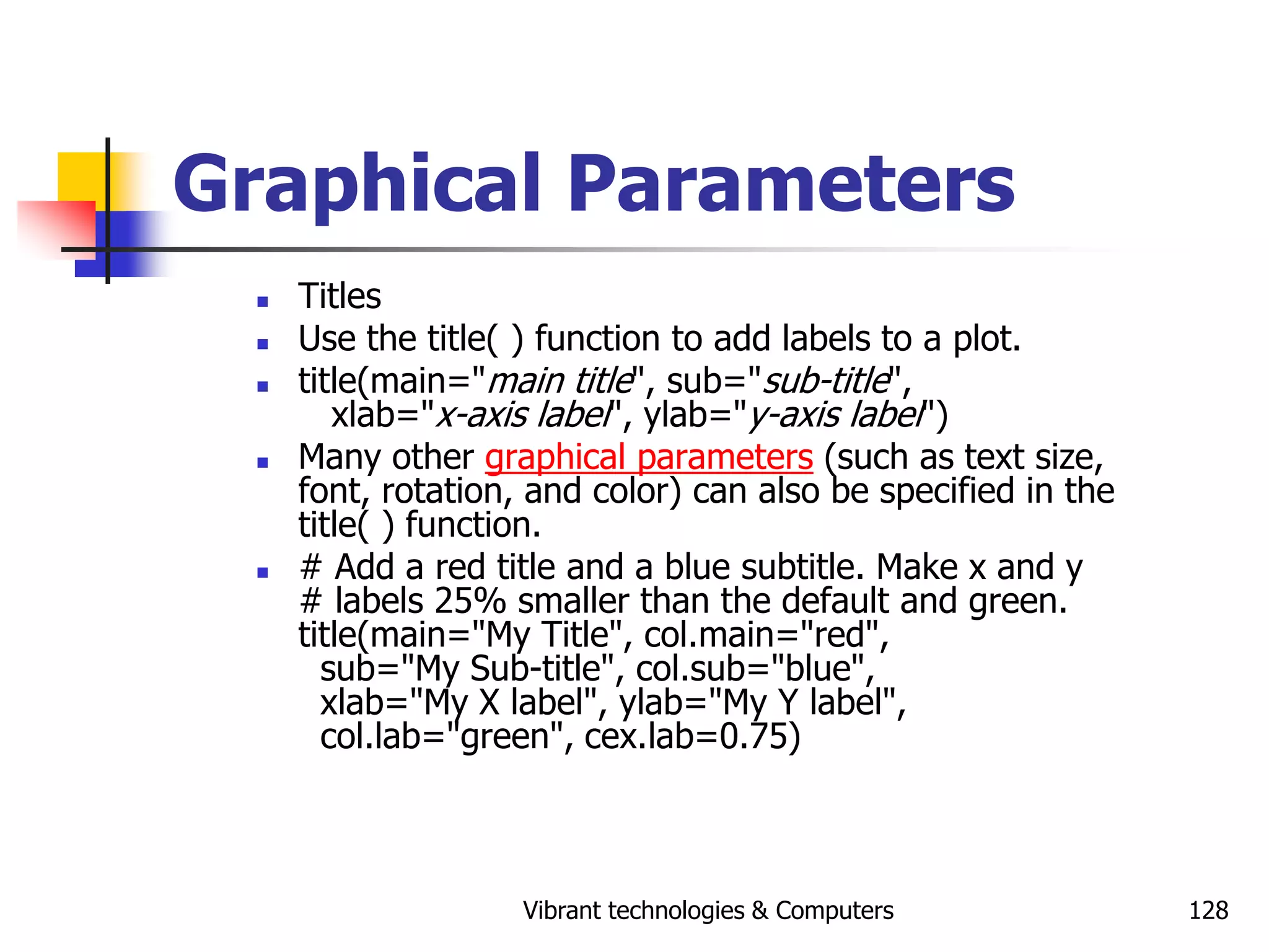 Vibrant technologies & Computers 128
Graphical Parameters
 Titles
 Use the title( ) function to add labels to a plot.
 title(main="main title", sub="sub-title",
xlab="x-axis label", ylab="y-axis label")
 Many other graphical parameters (such as text size,
font, rotation, and color) can also be specified in the
title( ) function.
 # Add a red title and a blue subtitle. Make x and y
# labels 25% smaller than the default and green.
title(main="My Title", col.main="red",
sub="My Sub-title", col.sub="blue",
xlab="My X label", ylab="My Y label",
col.lab="green", cex.lab=0.75)
 