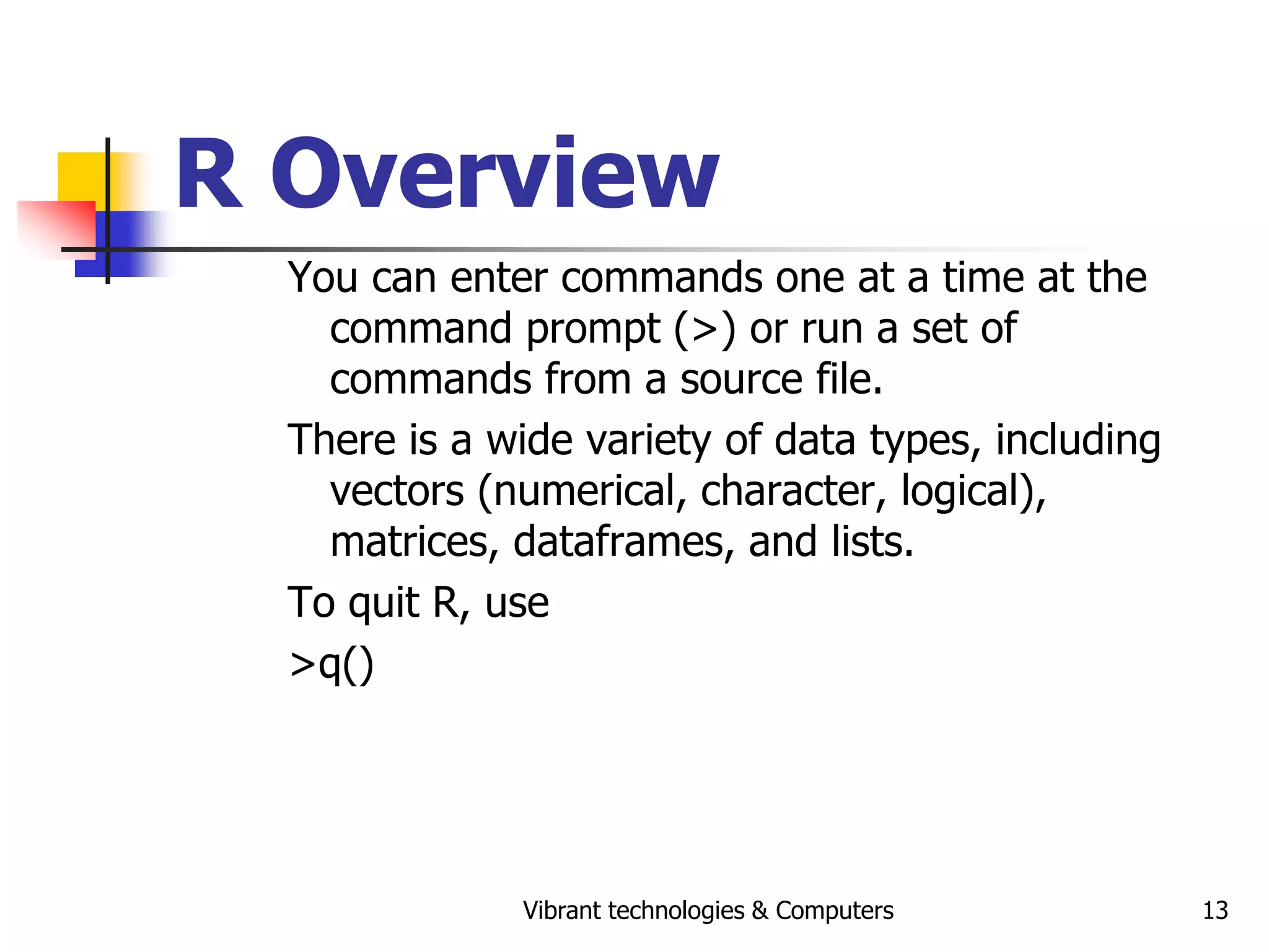 Vibrant technologies & Computers 13
R Overview
You can enter commands one at a time at the
command prompt (>) or run a set of
commands from a source file.
There is a wide variety of data types, including
vectors (numerical, character, logical),
matrices, dataframes, and lists.
To quit R, use
>q()
 
