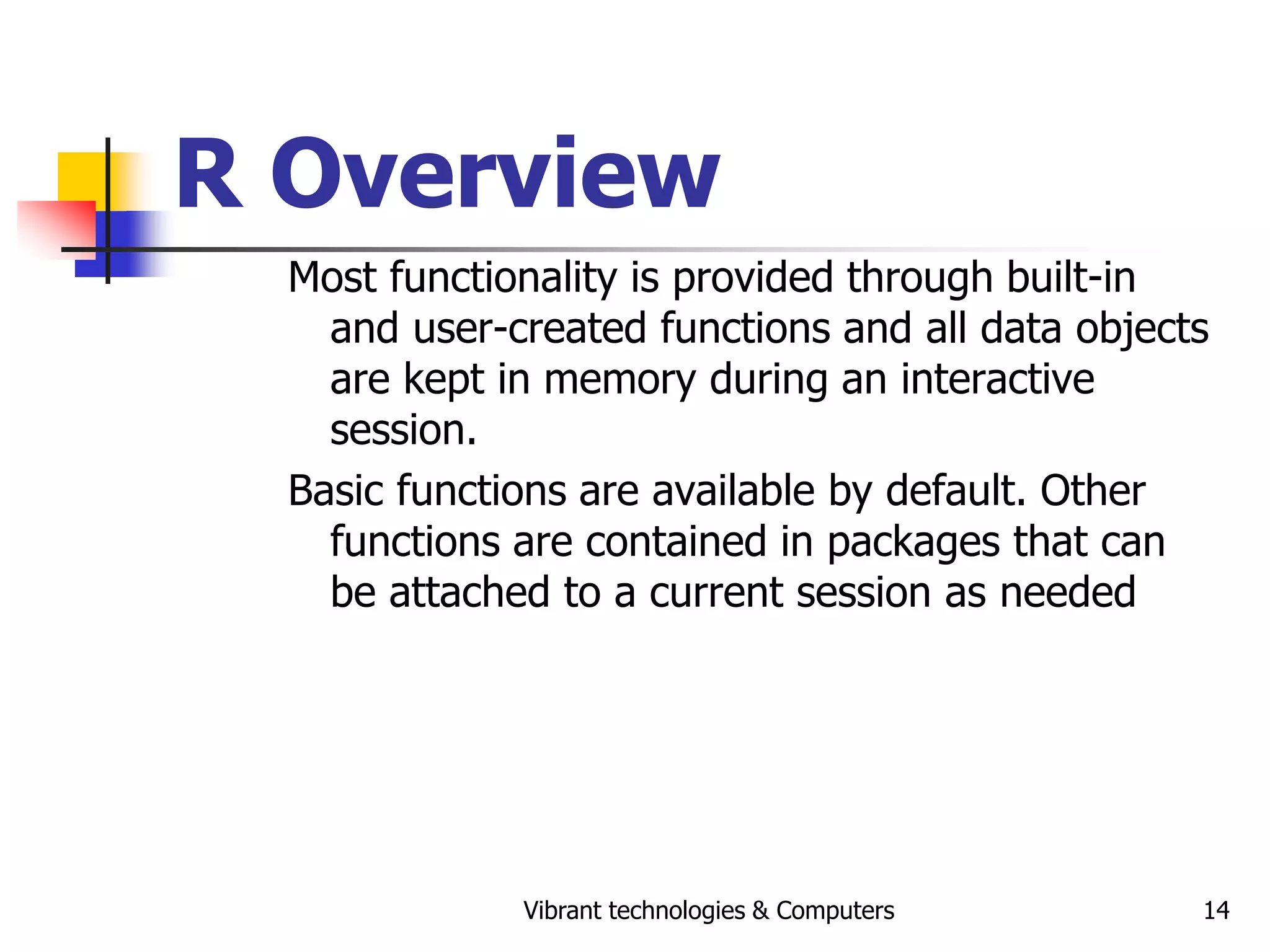 Vibrant technologies & Computers 14
R Overview
Most functionality is provided through built-in
and user-created functions and all data objects
are kept in memory during an interactive
session.
Basic functions are available by default. Other
functions are contained in packages that can
be attached to a current session as needed
 