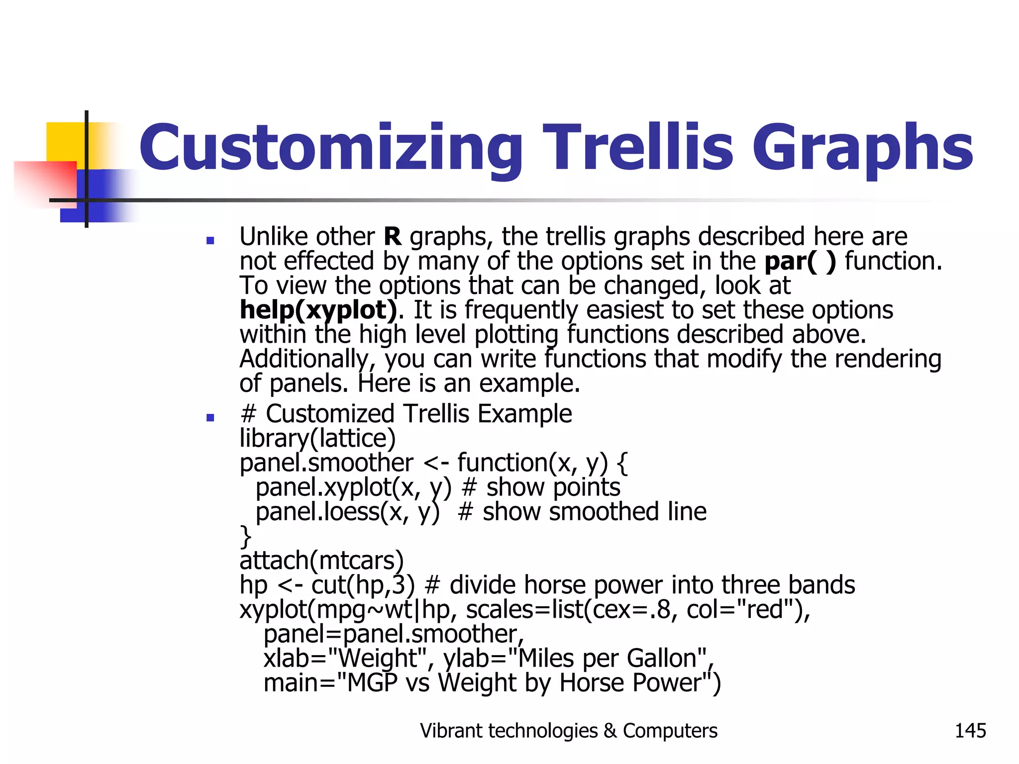 Vibrant technologies & Computers 145
Customizing Trellis Graphs
 Unlike other R graphs, the trellis graphs described here are
not effected by many of the options set in the par( ) function.
To view the options that can be changed, look at
help(xyplot). It is frequently easiest to set these options
within the high level plotting functions described above.
Additionally, you can write functions that modify the rendering
of panels. Here is an example.
 # Customized Trellis Example
library(lattice)
panel.smoother <- function(x, y) {
panel.xyplot(x, y) # show points
panel.loess(x, y) # show smoothed line
}
attach(mtcars)
hp <- cut(hp,3) # divide horse power into three bands
xyplot(mpg~wt|hp, scales=list(cex=.8, col="red"),
panel=panel.smoother,
xlab="Weight", ylab="Miles per Gallon",
main="MGP vs Weight by Horse Power")
 