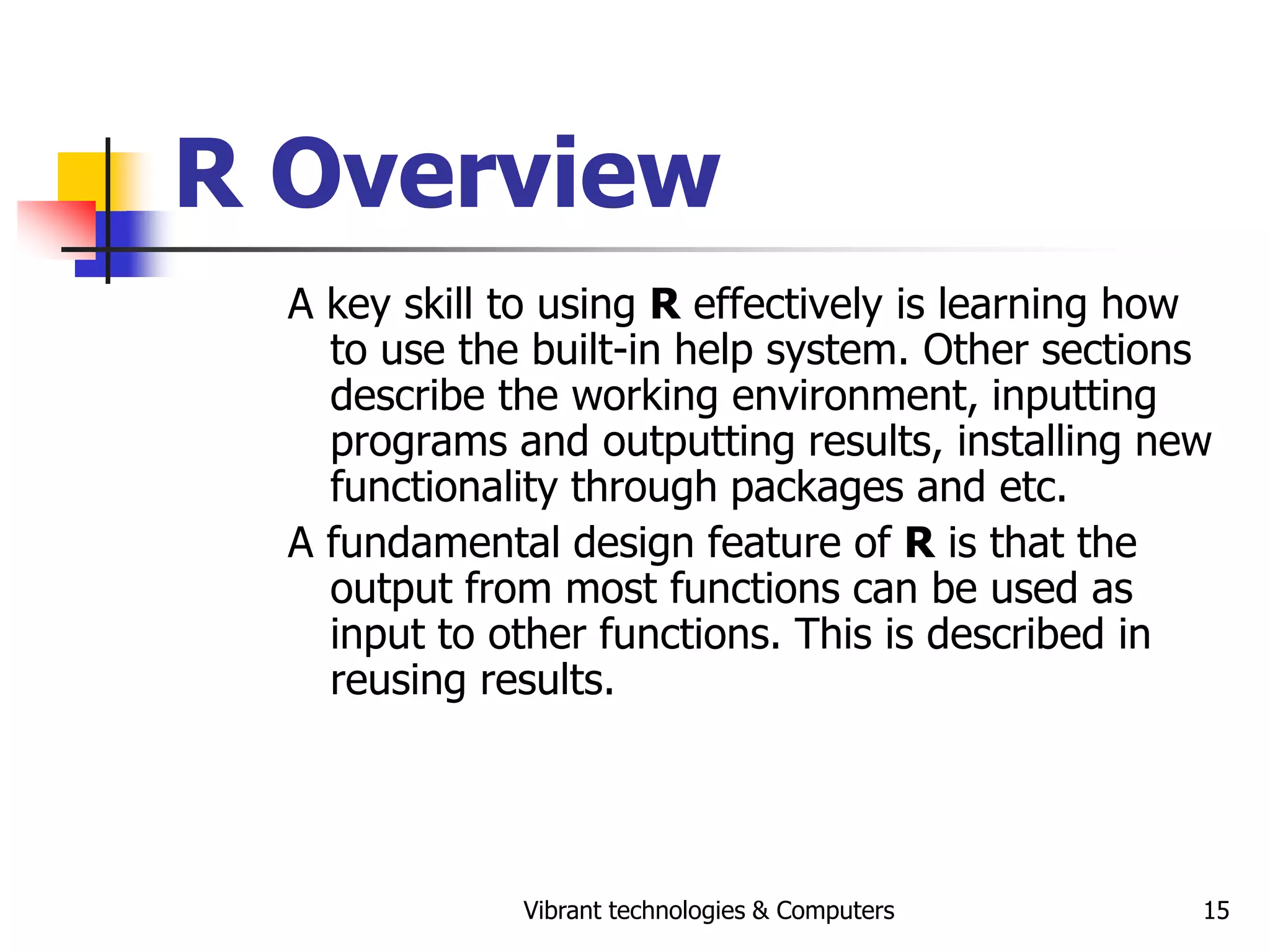 Vibrant technologies & Computers 15
R Overview
A key skill to using R effectively is learning how
to use the built-in help system. Other sections
describe the working environment, inputting
programs and outputting results, installing new
functionality through packages and etc.
A fundamental design feature of R is that the
output from most functions can be used as
input to other functions. This is described in
reusing results.
 